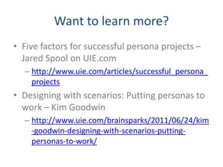 Want to learn more?
• Five factors for successful persona projects –
Jared Spool on UIE.com
– http://www.uie.com/articles/successful_persona_
projects
• Designing with scenarios: Putting personas to
work – Kim Goodwin
– http://www.uie.com/brainsparks/2011/06/24/kim
-goodwin-designing-with-scenarios-putting-
personas-to-work/
 