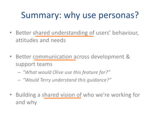 Summary: why use personas?
• Better shared understanding of users’ behaviour,
attitudes and needs
• Better communication across development &
support teams
– “What would Olive use this feature for?”
– “Would Terry understand this guidance?”
• Building a shared vision of who we’re working for
and why
 