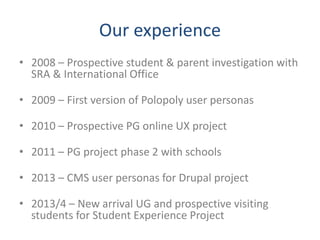 Our experience
• 2008 – Prospective student & parent investigation with
SRA & International Office
• 2009 – First version of Polopoly user personas
• 2010 – Prospective PG online UX project
• 2011 – PG project phase 2 with schools
• 2013 – CMS user personas for Drupal project
• 2013/4 – New arrival UG and prospective visiting
students for Student Experience Project
 