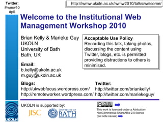 Brian Kelly & Marieke Guy UKOLN University of Bath Bath, UK Welcome to the Institutional Web Management Workshop 2010 UKOLN is supported by: This work is licensed under a Attribution-NonCommercial-ShareAlike 2.0 licence  (but note caveat) Acceptable Use Policy Recording this talk, taking photos, discussing the content using Twitter, blogs, etc. is permitted providing distractions to others is minimised. http://iwmw.ukoln.ac.uk/iwmw2010/talks/welcome/ Twitter: http://twitter.com/briankelly/ http://twitter.com/mariekeguy/  Email: [email_address] [email_address] Blogs: http://ukwebfocus.wordpress.com/ http://remoteworker.wordpress.com/ Twitter: #iwmw10 #p0 