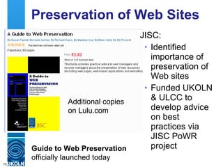 Web Preservation  JISC: Identified importance of preservation of Web resources Funded UKOLN & ULCC to develop advice on best practices through JISC PoWR project Downloaded from the JISC PoWR site, comment on using JISCPress  or  purchase on Lulu.com Guide to Web Preservation  officially launched today Hashtag:  #jiscpowr 