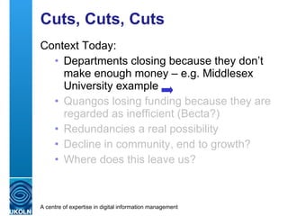 Cuts, Cuts, Cuts Context today: Departments closing because they don’t make enough money – e.g. Middlesex University example Quangos losing funding because they are regarded as inefficient (Becta?)  Redundancies a real possibility Decline in community, end to growth? Where does this leave us? 