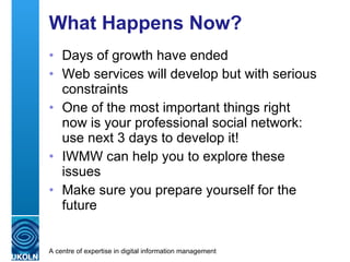What Happens Now? Days of growth have ended Web services will develop but with serious constraints One of the most important things now is  your professional social network :  use the next 3 days to develop it! IWMW 2010 can help you to explore these issues Make sure you prepare yourself for the future 