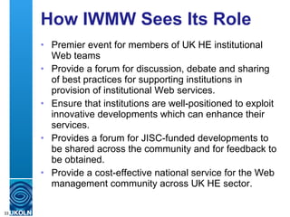 How IWMW Sees Its Role Premier event for members of UK HE institutional Web teams Provide a forum for discussion, debate and sharing of best practices for supporting HEIS in provision of institutional Web services. Ensure institutions are well-positioned to exploit innovations which can enhance their services. Provides a forum for JISC-funded developments to be shared across the community and for feedback to be obtained. Provide a cost-effective national service for the Web management community across UK HE sector. Feel free to give comments on IWMW 2010 blog 