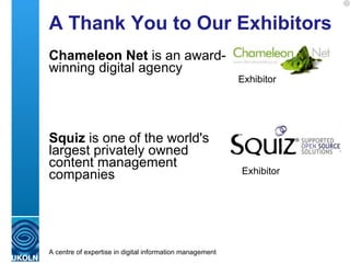 A Thank You to Our Exhibitors Chameleon Net  is an award-winning digital agency  Squiz  is one of the world's largest privately owned content management companies Exhibitor Exhibitor Note sponsors and exhibitors will be careful to ensure they aren’t seen to spam the #iwmw10 Twitter stream! 