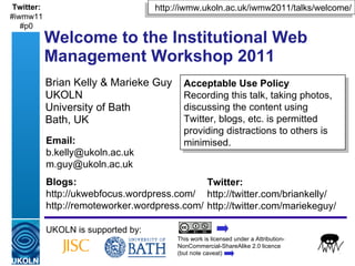 Brian Kelly & Marieke Guy UKOLN University of Bath Bath, UK Welcome to the Institutional Web Management Workshop 2011 UKOLN is supported by: This work is licensed under a Attribution-NonCommercial-ShareAlike 2.0 licence  (but note caveat) Acceptable Use Policy Recording this talk, taking photos, discussing the content using Twitter, blogs, etc. is permitted providing distractions to others is minimised. http://iwmw.ukoln.ac.uk/iwmw2011/talks/welcome/ Twitter: http://twitter.com/briankelly/ http://twitter.com/mariekeguy/  Email: [email_address] [email_address] Blogs: http://ukwebfocus.wordpress.com/ http://remoteworker.wordpress.com/ Twitter: #iwmw11 #p0 