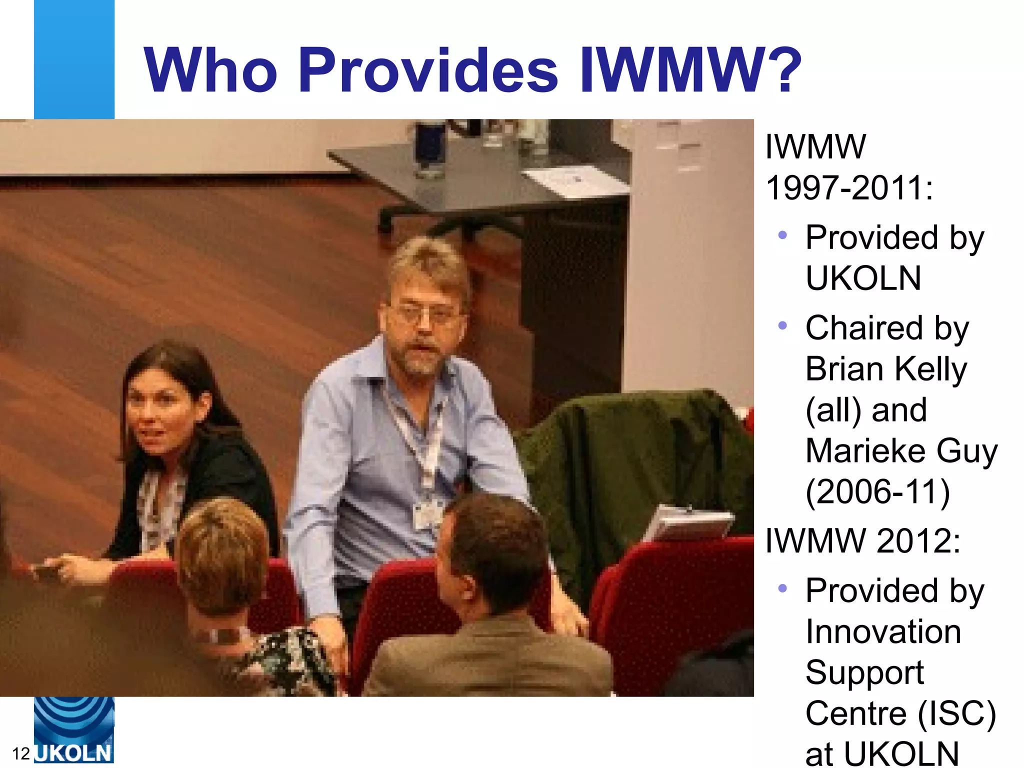 Who Provides IWMW?
                                                               IWMW
                                                               1997-2011:
                                                                • Provided by
                                                                  UKOLN
                                                                • Chaired by
                                                                  Brian Kelly
                                                                  (all) and
                                                                  Marieke Guy
                                                                  (2006-11)
                                                               IWMW 2012:
                                                                • Provided by
                                                                  Innovation
                                                                  Support
                                                                  Centre (ISC)
     A centre of expertise in digital information management
12                                                                at UKOLN
 