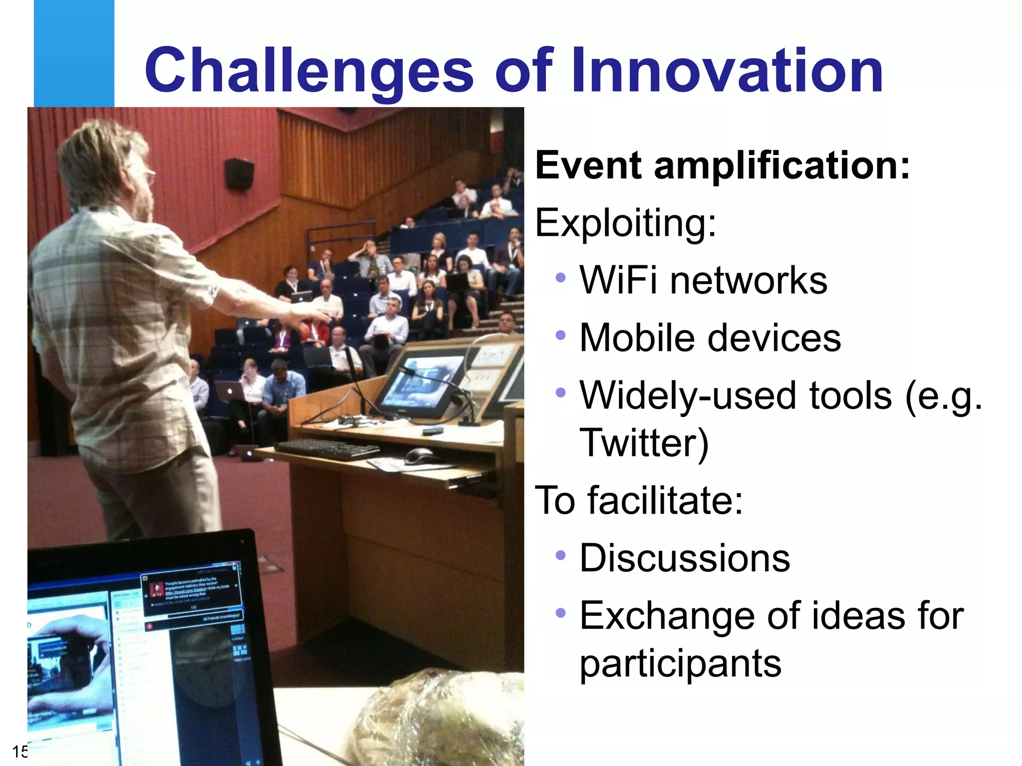 Challenges of Innovation
                                                 Event amplification:
                                                 Exploiting:
                                                  • WiFi networks
                                                  • Mobile devices
                                                  • Widely-used tools (e.g.
                                                    Twitter)
                                                 To facilitate:
                                                  • Discussions
                                                  • Exchange of ideas for
                                                    participants
     A centre of expertise in digital information management
15
 
