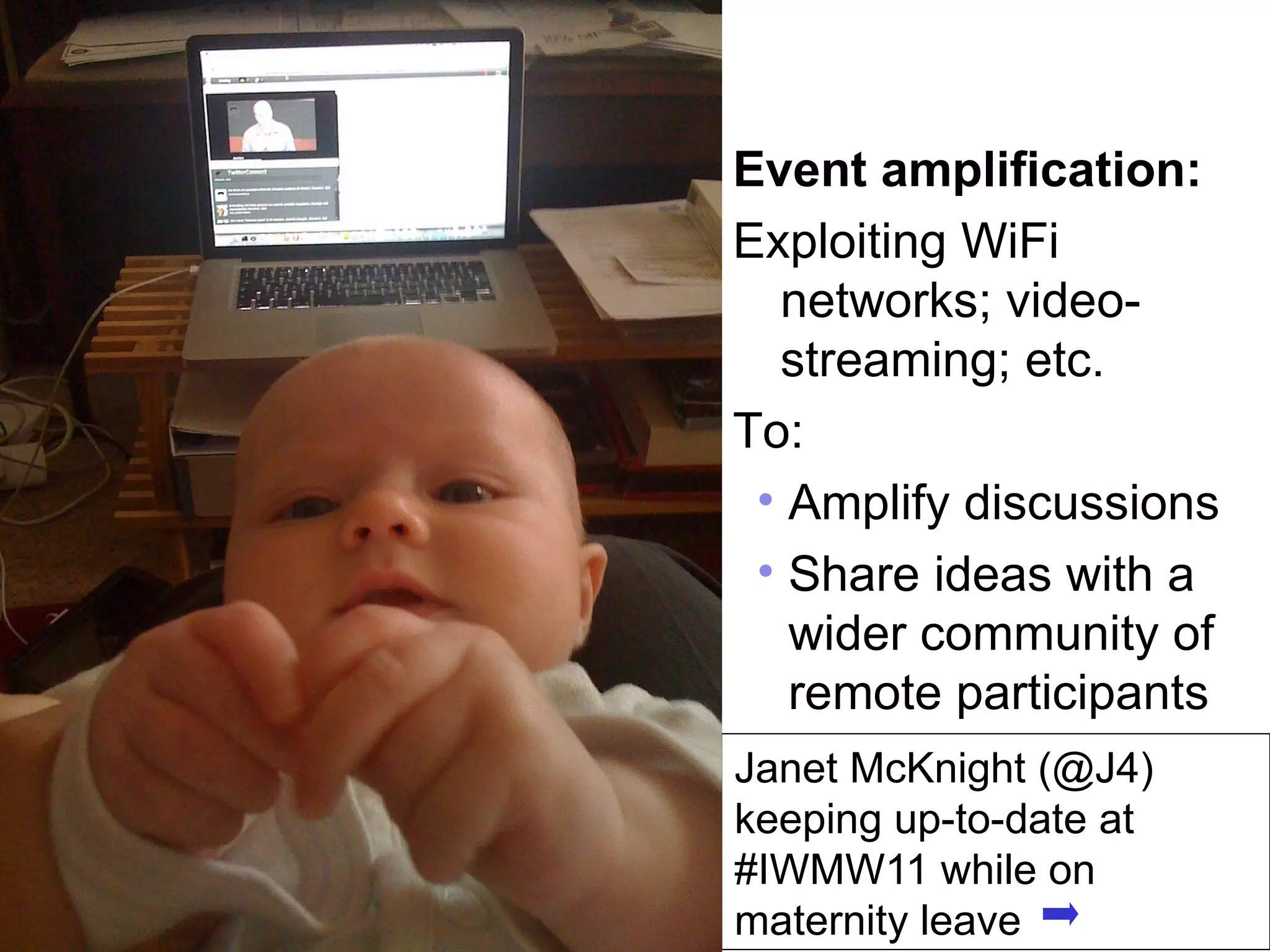 Event amplification:
                                             Exploiting WiFi
                                               networks; video-
                                               streaming; etc.
                                             To:
                                              • Amplify discussions
                                              • Share ideas with a
                                                wider community of
                                                remote participants
                                                        Janet McKnight (@J4)
                                                        keeping up-to-date at
                                                        #IWMW11 while on
16                                                      maternity leave
     A centre of expertise in digital information management
 