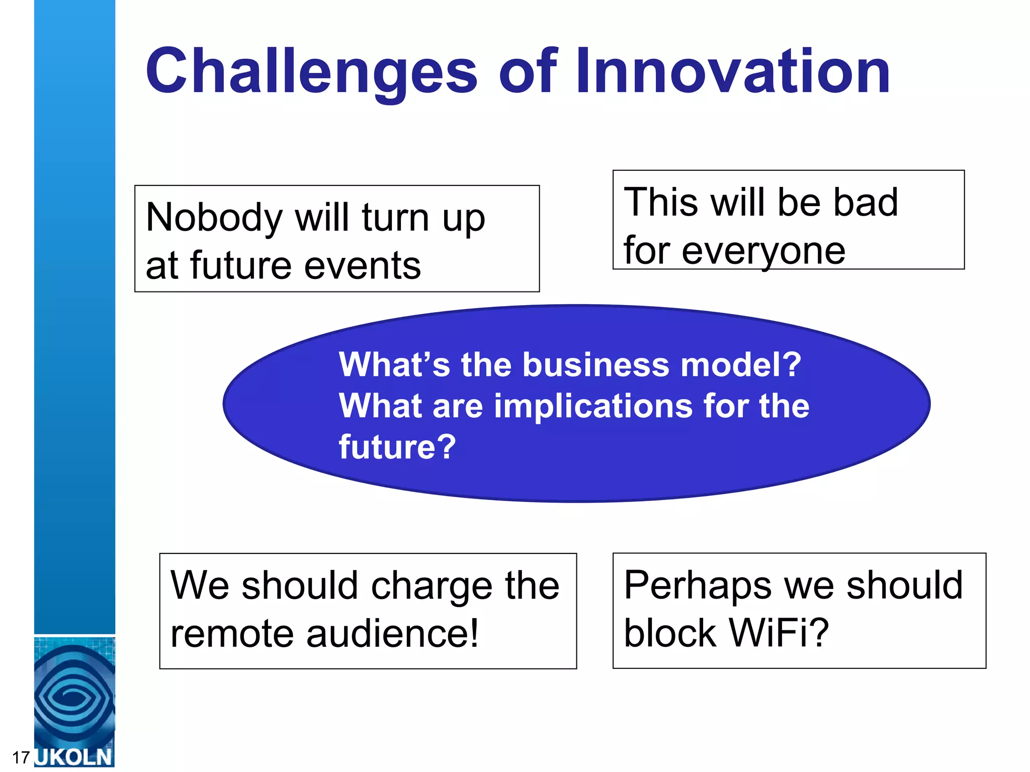 Challenges of Innovation

     Nobody will turn up                                  This will be bad
     at future events                                     for everyone

                          What’s the business model?
                          What are implications for the
                          future?



       We should charge the                               Perhaps we should
       remote audience!                                   block WiFi?

     A centre of expertise in digital information management
17
 