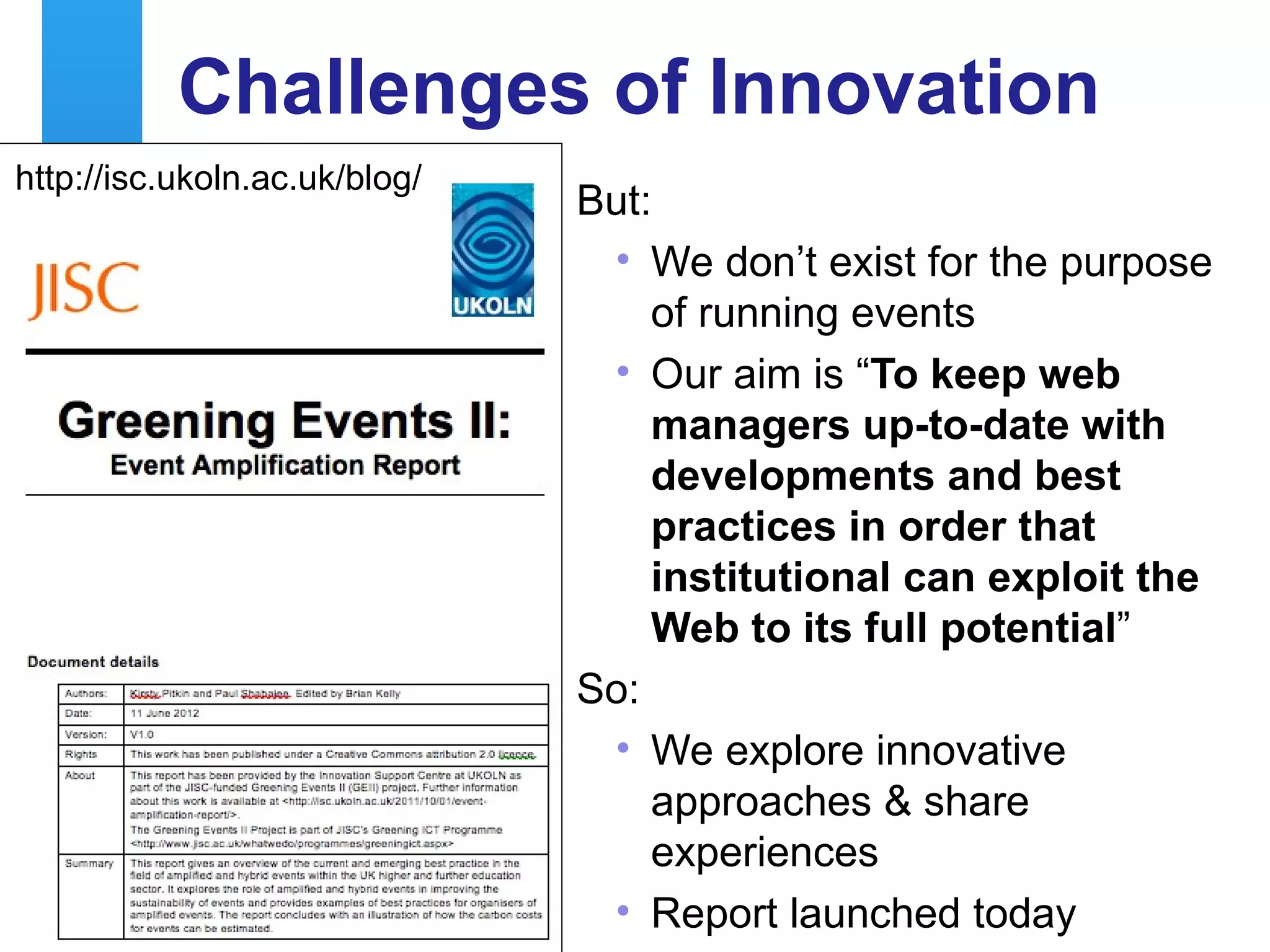 Challenges of Innovation
http://isc.ukoln.ac.uk/blog/
                                                  But:
                                                      • We don’t exist for the purpose
                                                         of running events
                                                      • Our aim is “To keep web
                                                         managers up-to-date with
                                                         developments and best
                                                         practices in order that
                                                         institutions can exploit the
                                                         Web to its full potential”
                                                  So:
                                                      • We explore innovative
                                                         approaches & share
                                                         experiences
18
                                                      • Report
           A centre of expertise in digital information management launched today
 