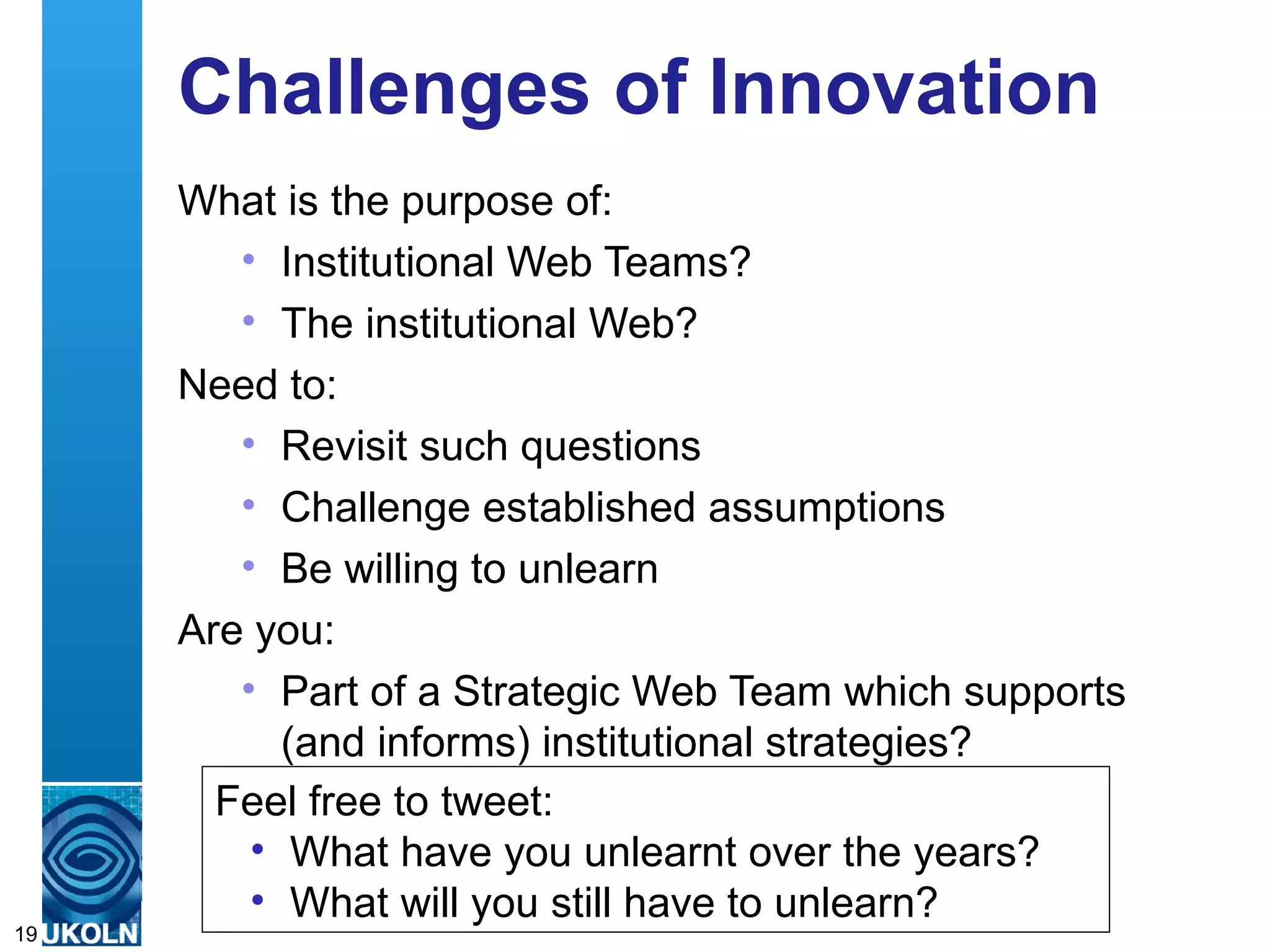 Challenges of Innovation
     What is the purpose of:
       • Institutional Web Teams?
       • The institutional Web?
     Need to:
       • Revisit such questions
       • Challenge established assumptions
       • Be willing to unlearn
     Are you:
          • Part of a Strategic Web Team which supports
              (and informs) institutional strategies?
        Feel free to tweet:
           • What have you unlearnt over the years?
           • What in digital information management
     A centre of expertisewill you still have to unlearn?
19
 
