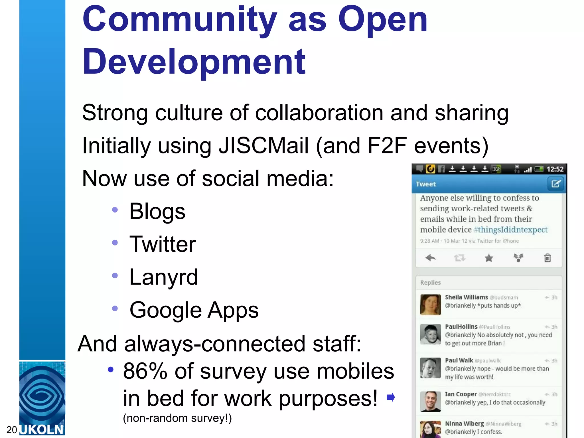 Community as Open
     Development
     Strong culture of collaboration and sharing
     Initially using JISCMail (and F2F events)
     Now use of social media:
         • Blogs
         • Twitter
         • Lanyrd
         • Google Apps
     And always-connected staff:
        • 86% of survey use mobiles
          in bed for work purposes!
     A centre(non-random in digital information management
              of expertise survey!)
20
 
