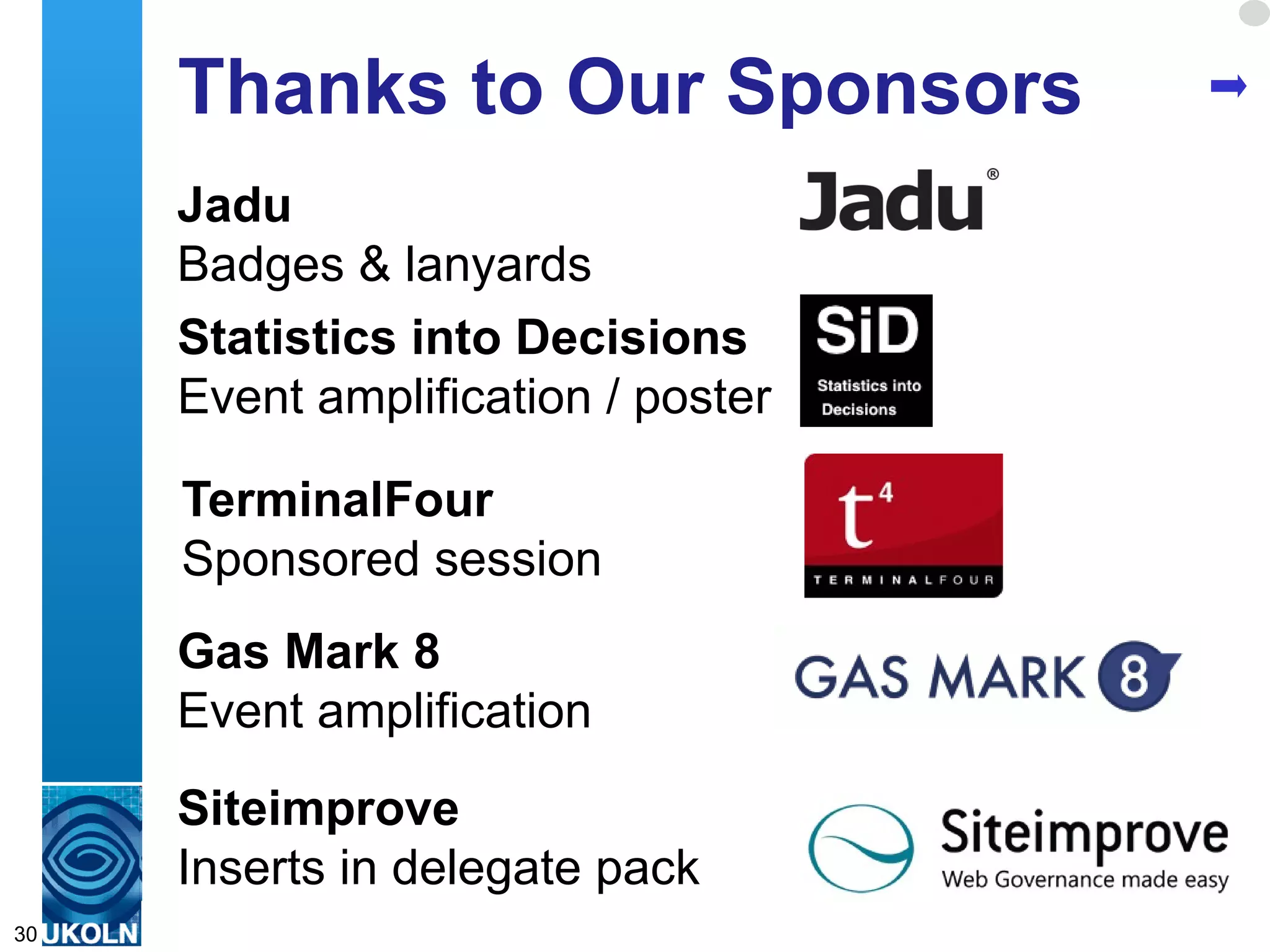 Thanks to Our Sponsors
     Jadu
     Badges & lanyards
     Statistics into Decisions
     Event amplification / poster

     TerminalFour
     Sponsored session
     Gas Mark 8
     Event amplification
     Siteimprove
     Inserts in delegate pack
     A centre of expertise in digital information management
30
 