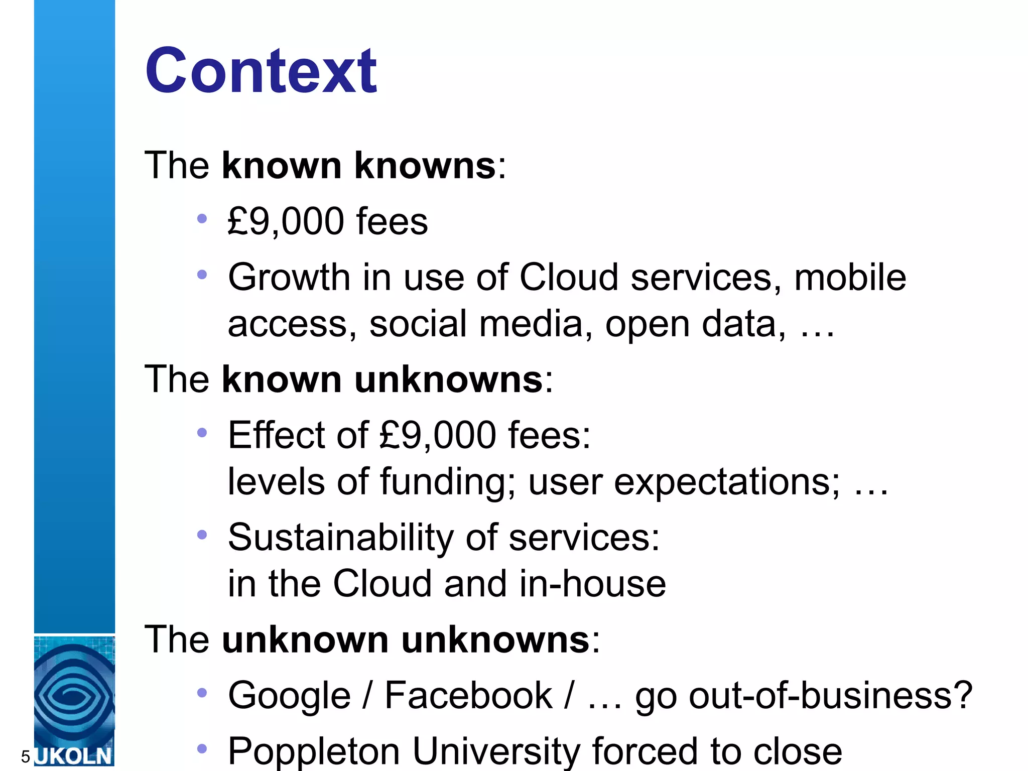 Context
    The known knowns:
         • £9,000 fees
         • Growth in use of Cloud services, mobile
             access, social media, open data, …
    The known unknowns:
         • Effect of £9,000 fees:
             levels of funding; user expectations; …
         • Sustainability of services:
             in the Cloud and in-house
    The unknown unknowns:
         • Google / Facebook / … go out-of-business?
5        • Poppleton University forced to close
    A centre of expertise in digital information management
 