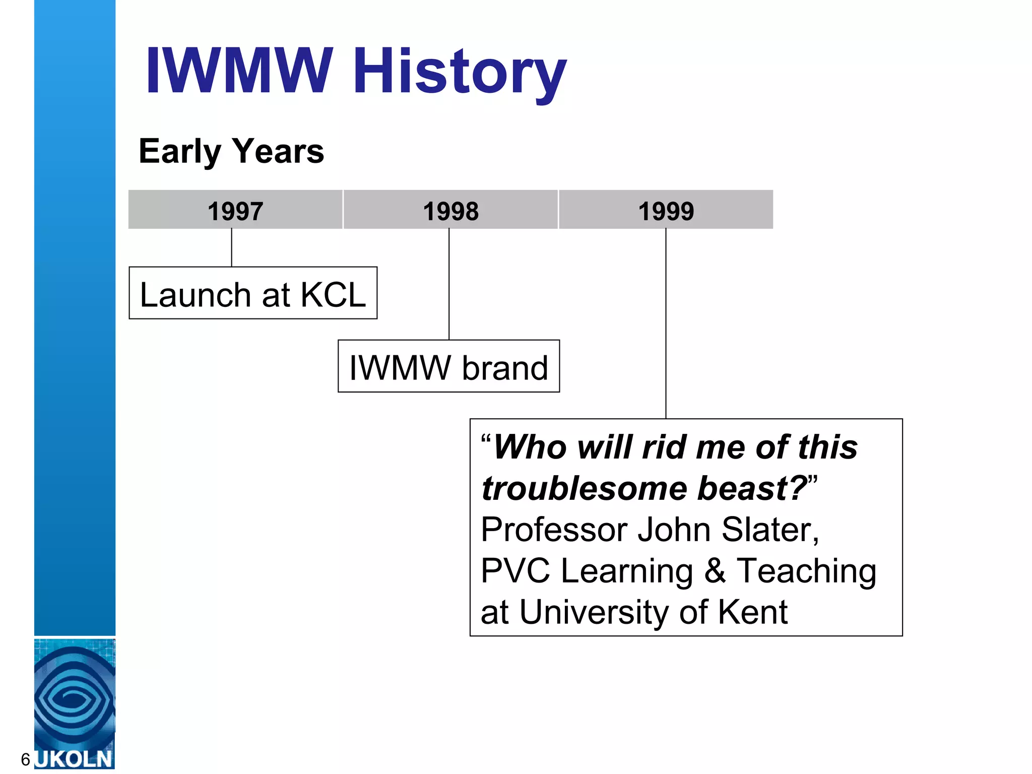 IWMW History
    Early Years
          1997                     1998                       1999


    Launch at KCL

                          IWMW brand

                                          “Who will rid me of this
                                          troublesome beast?”
                                          Professor John Slater,
                                          PVC Learning & Teaching
                                          at University of Kent


    A centre of expertise in digital information management
6
 