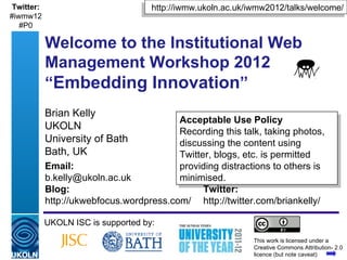 Twitter:                                     http://iwmw.ukoln.ac.uk/iwmw2012/talks/welcome/
#iwmw12
   #P0

            Welcome to the Institutional Web
            Management Workshop 2012
            “Embedding Innovation”
            Brian Kelly
                                          Acceptable Use Policy
            UKOLN                         Recording this talk, taking photos,
            University of Bath            discussing the content using
            Bath, UK                      Twitter, blogs, etc. is permitted
            Email:                        providing distractions to others is
            b.kelly@ukoln.ac.uk           minimised.
            Blog:                               Twitter:
            http://ukwebfocus.wordpress.com/ http://twitter.com/briankelly/

            UKOLN ISC is supported by:
                                                                       This work is licensed under a
            A centre of expertise in digital information management    Creative Commons Attribution- 2.0
                                                                       licence (but note caveat)
 