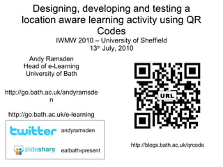 Designing, developing and testing a location aware learning activity using QR Codes IWMW 2010 – University of Sheffield 13 th  July, 2010 Andy Ramsden Head of e-Learning University of Bath http://go.bath.ac.uk/andyramsden http://go.bath.ac.uk/e-learning eatbath-present andyramsden URL http://blogs.bath.ac.uk/qrcode 
