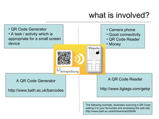 what is involved? ,[object Object],[object Object],[object Object],[object Object],[object Object],[object Object],A QR Code Reader http://www.tigtags.com/getqr A QR Code Generator http://www.bath.ac.uk/barcodes The following example, illustrates scanning a QR Code, adding it to your favourites and accessing the web site: http://www.bath.ac.uk/lmf/download/26048 