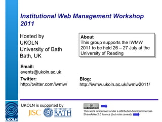 Institutional Web Management Workshop 2011 Hosted by UKOLN University of Bath Bath, UK UKOLN is supported by: This work is licensed under a Attribution-NonCommercial-ShareAlike 2.0 licence (but note caveat) Email: [email_address] Twitter: http://twitter.com/iwmw/   Blog: http://iwmw.ukoln.ac.uk/iwmw2011/ About This group supports the IWMW 2011 to be held 26 – 27 July at the University of Reading 