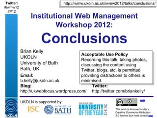 Twitter:                                 http://iwmw.ukoln.ac.uk/iwmw2012/talks/conclusions/
#iwmw12
  #P12
                  Institutional Web Management
                          Workshop 2012:

                          Conclusions
            Brian Kelly
                                                       Acceptable Use Policy
            UKOLN
                                                       Recording this talk, taking photos,
            University of Bath                         discussing the content using Twitter,
            Bath, UK                                   blogs, etc. is permitted providing
            Email:                                     distractions to others is minimised.
            b.kelly@ukoln.ac.uk
            Blog:                                              Twitter:
            http://ukwebfocus.wordpress.com/                   http://twitter.com/briankelly/

            UKOLN is supported by:
                                                                            This work is licensed under a
            A centre of expertise in digital information management         Creativewww.ukoln.ac.uk 2.0
                                                                                      Commons Attribution
                                                                            licence (but note caveat)
 