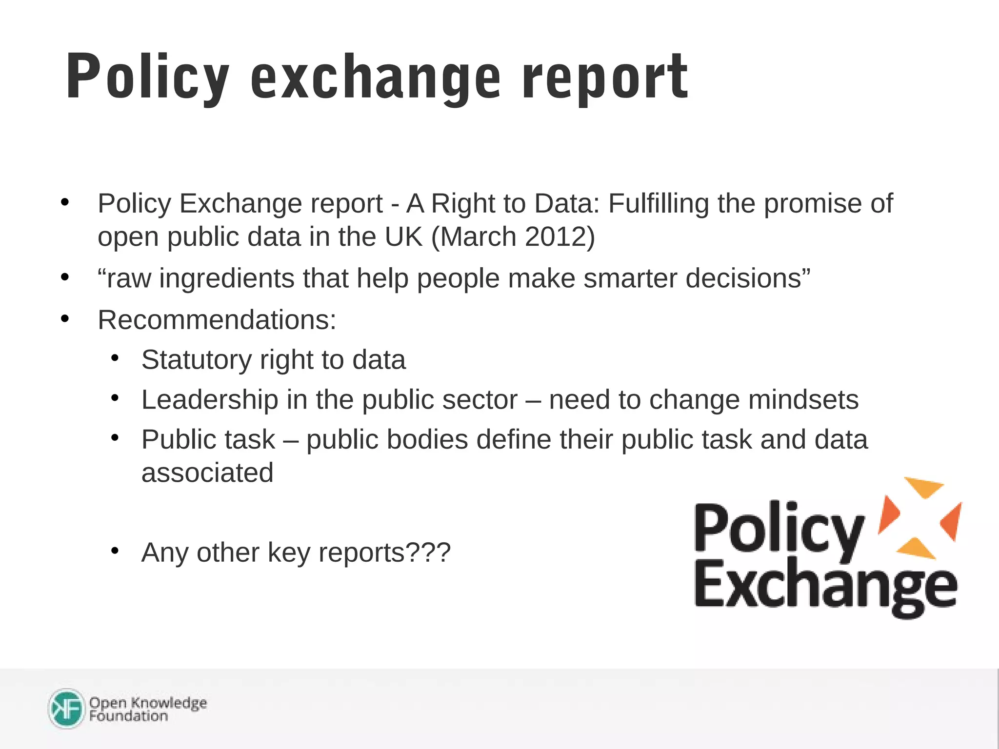 • Policy Exchange report - A Right to Data: Fulfilling the promise of
open public data in the UK (March 2012)
• “raw ingredients that help people make smarter decisions”
• Recommendations:
• Statutory right to data
• Leadership in the public sector – need to change mindsets
• Public task – public bodies define their public task and data
associated
• Any other key reports???
Policy exchange report
 