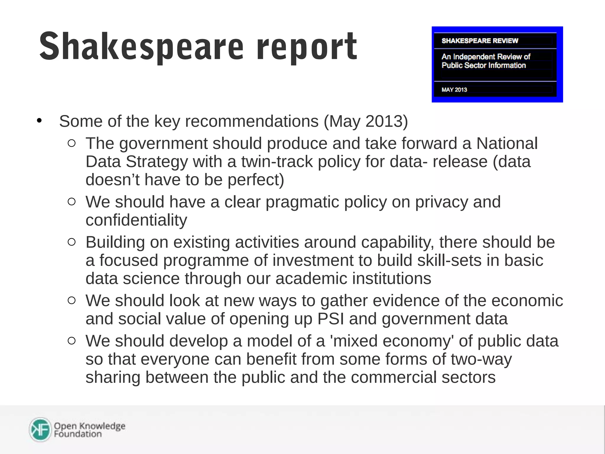 • Some of the key recommendations (May 2013)
o The government should produce and take forward a National
Data Strategy with a twin-track policy for data- release (data
doesn’t have to be perfect)
o We should have a clear pragmatic policy on privacy and
confidentiality
o Building on existing activities around capability, there should be
a focused programme of investment to build skill-sets in basic
data science through our academic institutions
o We should look at new ways to gather evidence of the economic
and social value of opening up PSI and government data
o We should develop a model of a 'mixed economy' of public data
so that everyone can benefit from some forms of two-way
sharing between the public and the commercial sectors
Shakespeare report
 