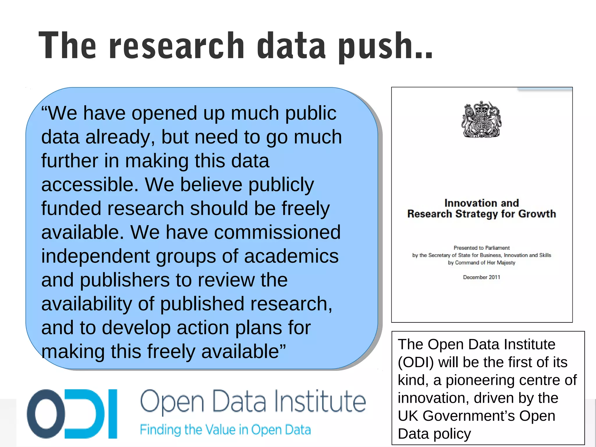 “We have opened up much public
data already, but need to go much
further in making this data
accessible. We believe publicly
funded research should be freely
available. We have commissioned
independent groups of academics
and publishers to review the
availability of published research,
and to develop action plans for
making this freely available”
Making Public Data Accessible
The Open Data Institute
(ODI) will be the first of its
kind, a pioneering centre of
innovation, driven by the
UK Government’s Open
Data policy
The research data push..
 