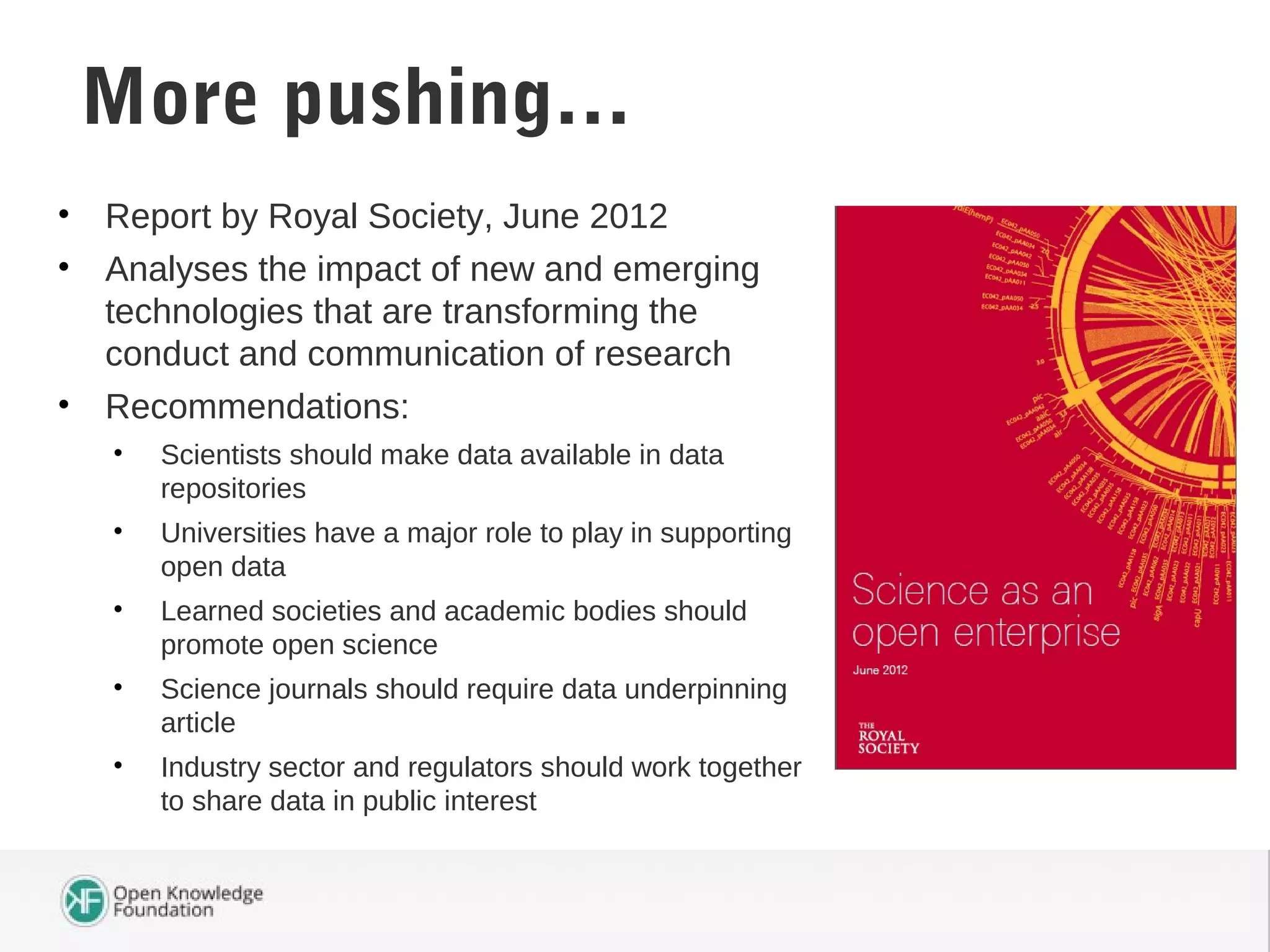 • Report by Royal Society, June 2012
• Analyses the impact of new and emerging
technologies that are transforming the
conduct and communication of research
• Recommendations:
• Scientists should make data available in data
repositories
• Universities have a major role to play in supporting
open data
• Learned societies and academic bodies should
promote open science
• Science journals should require data underpinning
article
• Industry sector and regulators should work together
to share data in public interest
Science as an Open EnterpriseMore pushing…
 