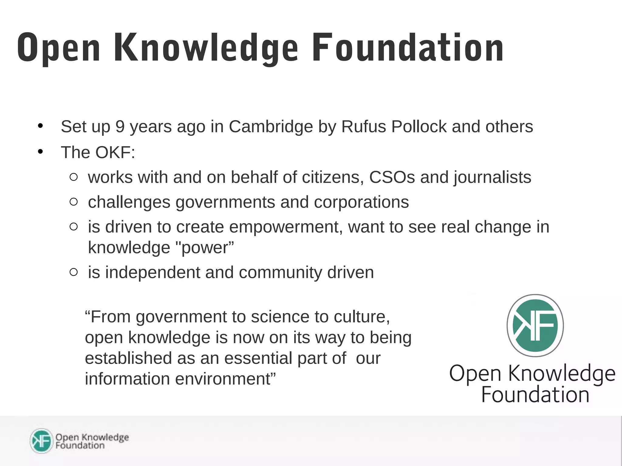 • Set up 9 years ago in Cambridge by Rufus Pollock and others
• The OKF:
o works with and on behalf of citizens, CSOs and journalists
o challenges governments and corporations
o is driven to create empowerment, want to see real change in
knowledge "power”
o is independent and community driven
Open Knowledge Foundation
“From government to science to culture,
open knowledge is now on its way to being
established as an essential part of our
information environment”
 