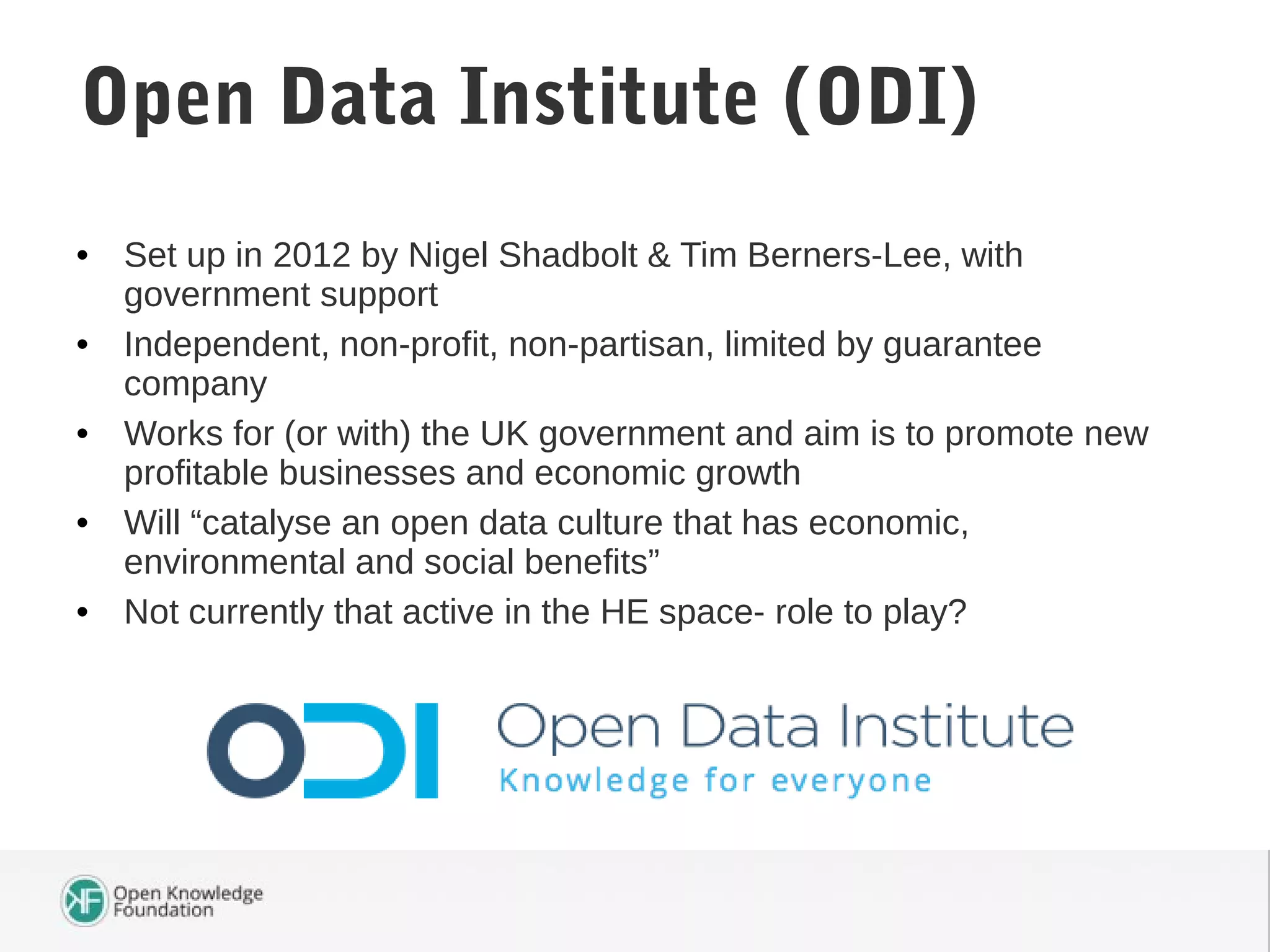 • Set up in 2012 by Nigel Shadbolt & Tim Berners-Lee, with
government support
• Independent, non-profit, non-partisan, limited by guarantee
company
• Works for (or with) the UK government and aim is to promote new
profitable businesses and economic growth
• Will “catalyse an open data culture that has economic,
environmental and social benefits”
• Not currently that active in the HE space- role to play?
Open Data Institute (ODI)
 