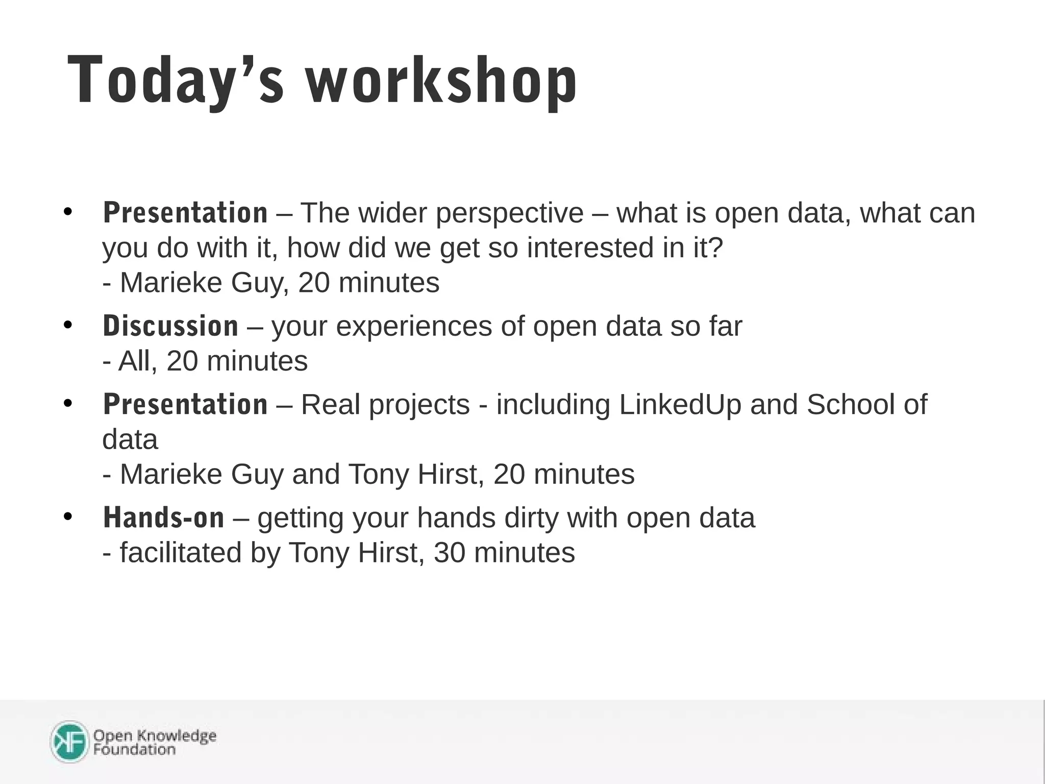 • Presentation – The wider perspective – what is open data, what can
you do with it, how did we get so interested in it?
- Marieke Guy, 20 minutes
• Discussion – your experiences of open data so far
- All, 20 minutes
• Presentation – Real projects - including LinkedUp and School of
data
- Marieke Guy and Tony Hirst, 20 minutes
• Hands-on – getting your hands dirty with open data
- facilitated by Tony Hirst, 30 minutes
Today’s workshop
 