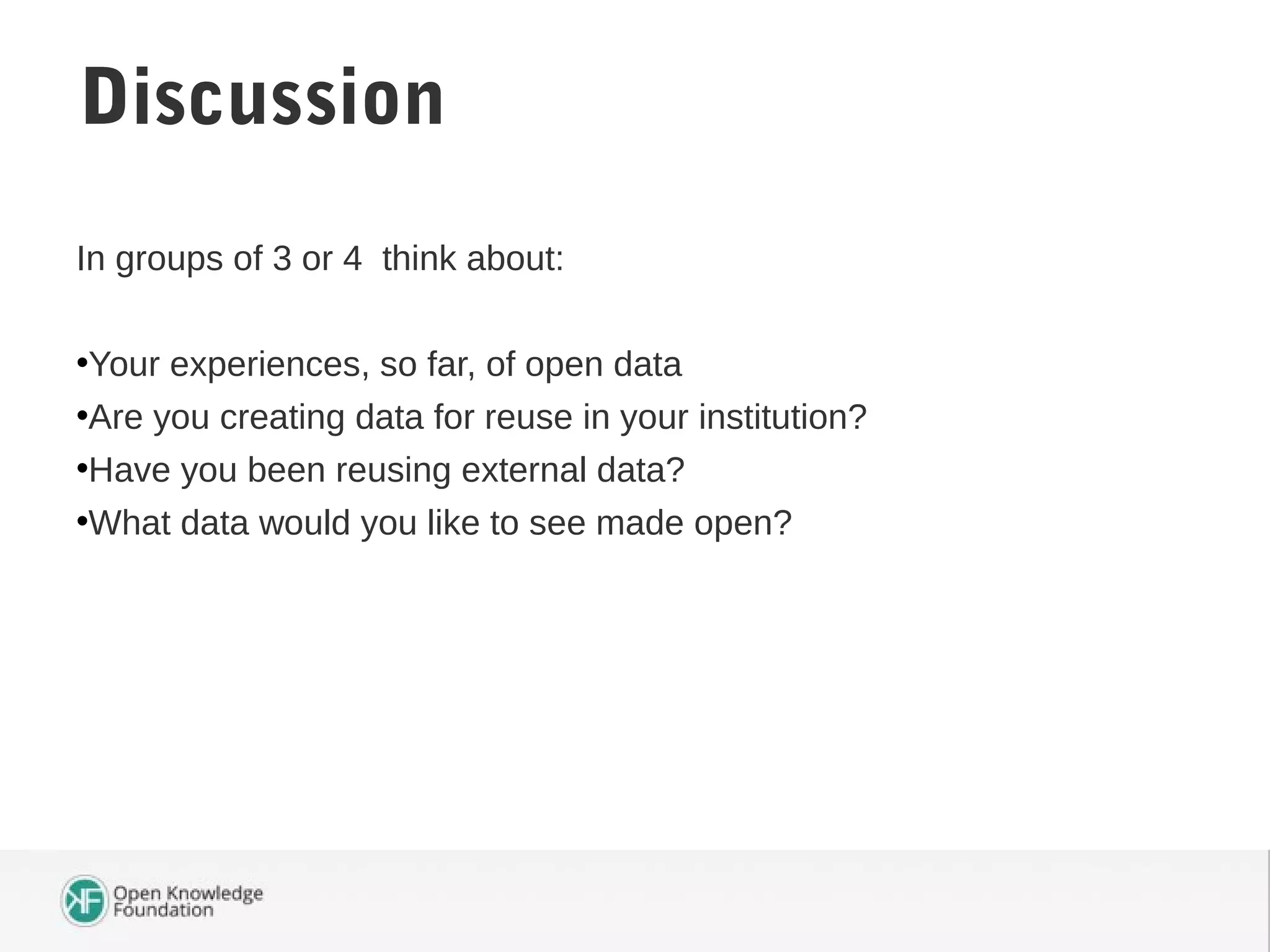 In groups of 3 or 4 think about:
•Your experiences, so far, of open data
•Are you creating data for reuse in your institution?
•Have you been reusing external data?
•What data would you like to see made open?
Discussion
 