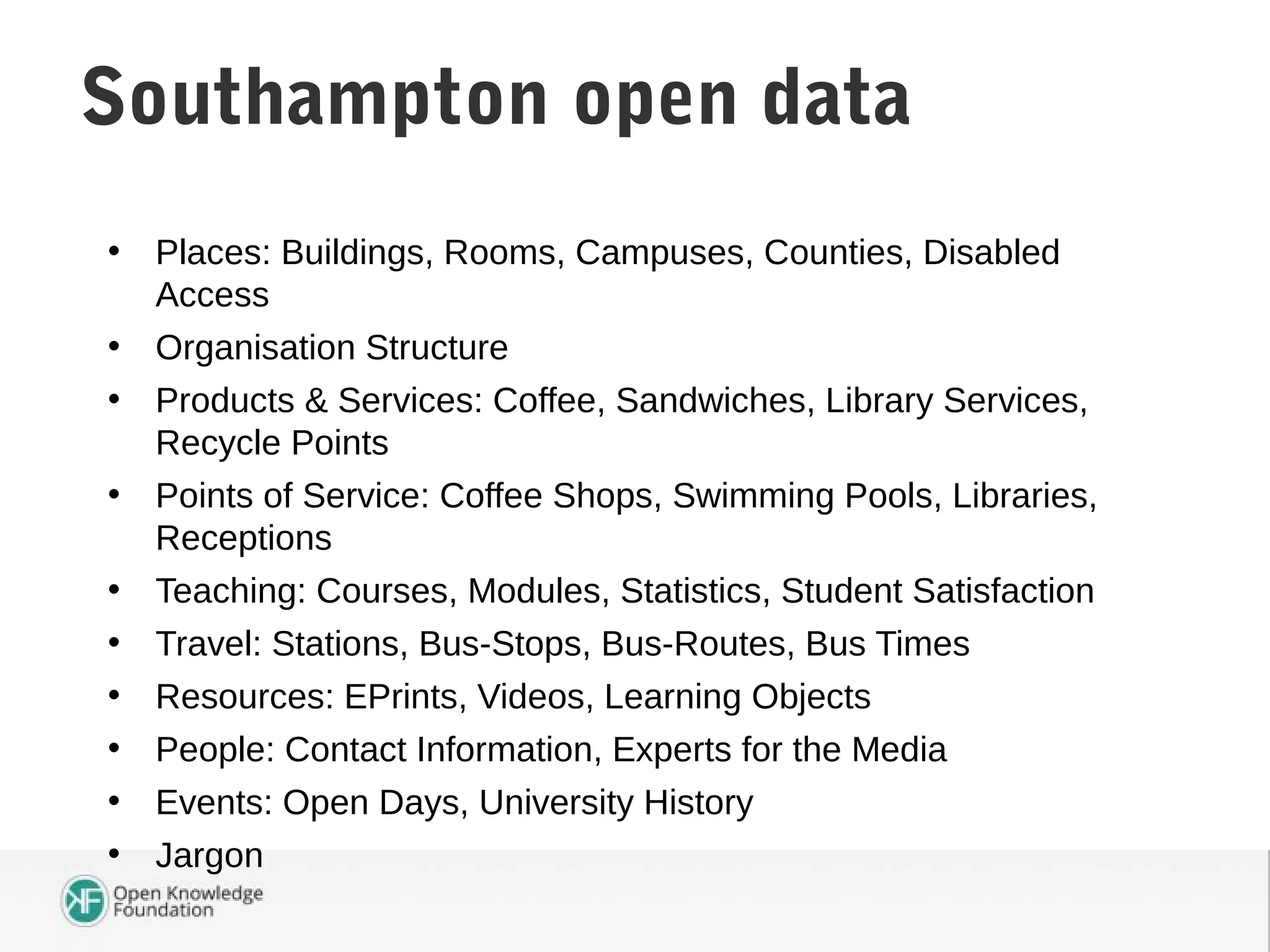 • Places: Buildings, Rooms, Campuses, Counties, Disabled
Access
• Organisation Structure
• Products & Services: Coffee, Sandwiches, Library Services,
Recycle Points
• Points of Service: Coffee Shops, Swimming Pools, Libraries,
Receptions
• Teaching: Courses, Modules, Statistics, Student Satisfaction
• Travel: Stations, Bus-Stops, Bus-Routes, Bus Times
• Resources: EPrints, Videos, Learning Objects
• People: Contact Information, Experts for the Media
• Events: Open Days, University History
• Jargon
Southampton DataSouthampton open data
 