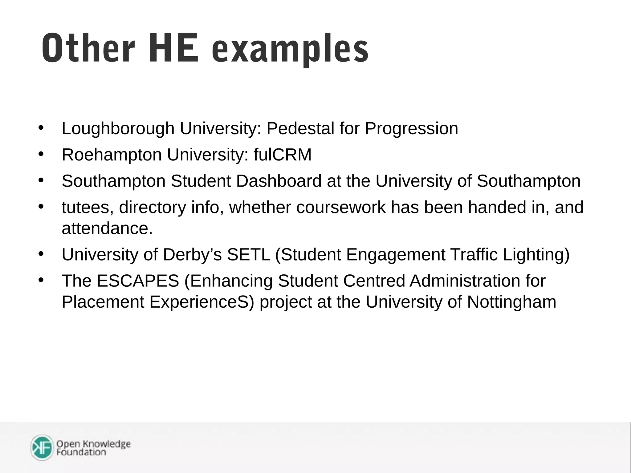 • Loughborough University: Pedestal for Progression
• Roehampton University: fulCRM
• Southampton Student Dashboard at the University of Southampton
• tutees, directory info, whether coursework has been handed in, and
attendance.
• University of Derby’s SETL (Student Engagement Traffic Lighting)
• The ESCAPES (Enhancing Student Centred Administration for
Placement ExperienceS) project at the University of Nottingham
Student Attendance DataOther HE examples
 