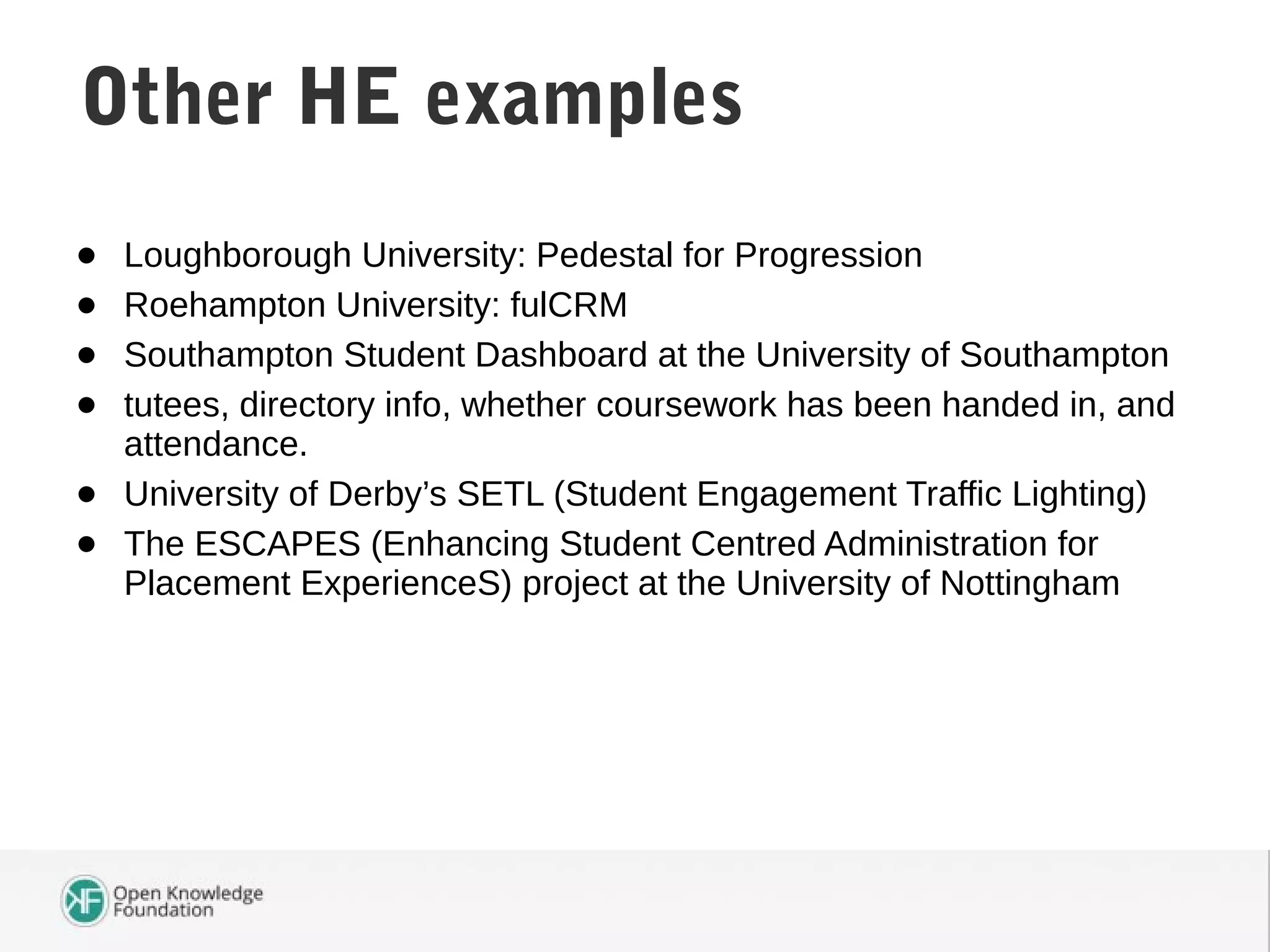 • Loughborough University: Pedestal for Progression
• Roehampton University: fulCRM
• Southampton Student Dashboard at the University of Southampton
• tutees, directory info, whether coursework has been handed in, and
attendance.
• University of Derby’s SETL (Student Engagement Traffic Lighting)
• The ESCAPES (Enhancing Student Centred Administration for
Placement ExperienceS) project at the University of Nottingham
Student Attendance DataOther HE examples
 