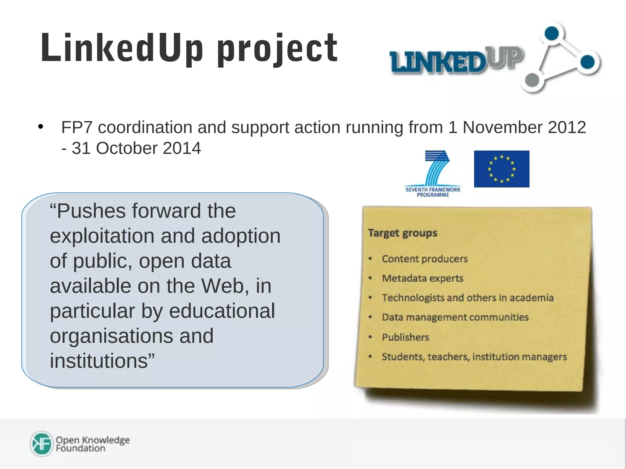 • FP7 coordination and support action running from 1 November 2012
- 31 October 2014
LinkedUp project
“Pushes forward the
exploitation and adoption
of public, open data
available on the Web, in
particular by educational
organisations and
institutions”
 