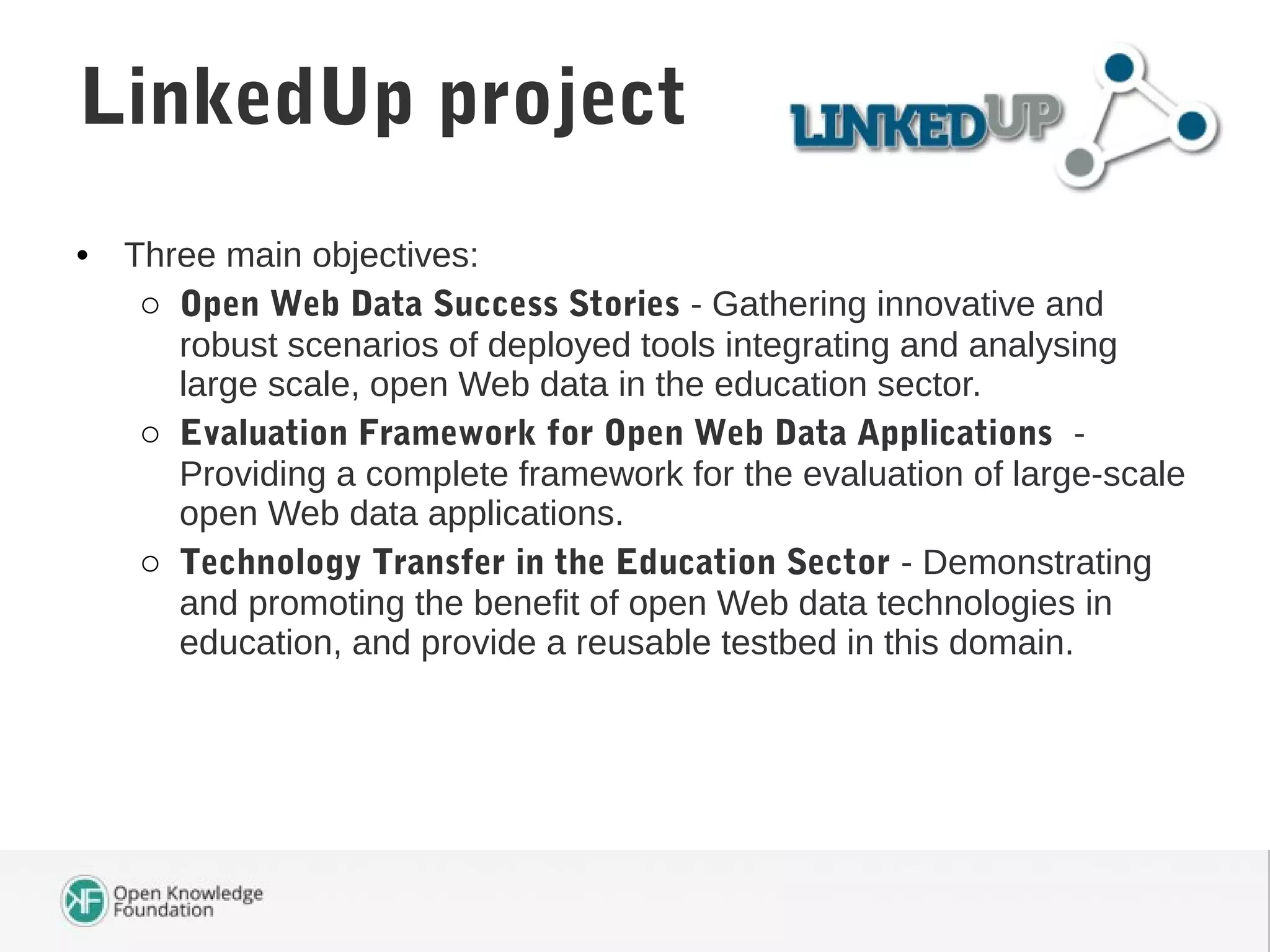 • Three main objectives:
o Open Web Data Success Stories - Gathering innovative and
robust scenarios of deployed tools integrating and analysing
large scale, open Web data in the education sector.
o Evaluation Framework for Open Web Data Applications -
Providing a complete framework for the evaluation of large-scale
open Web data applications.
o Technology Transfer in the Education Sector - Demonstrating
and promoting the benefit of open Web data technologies in
education, and provide a reusable testbed in this domain.
LinkedUp project
 