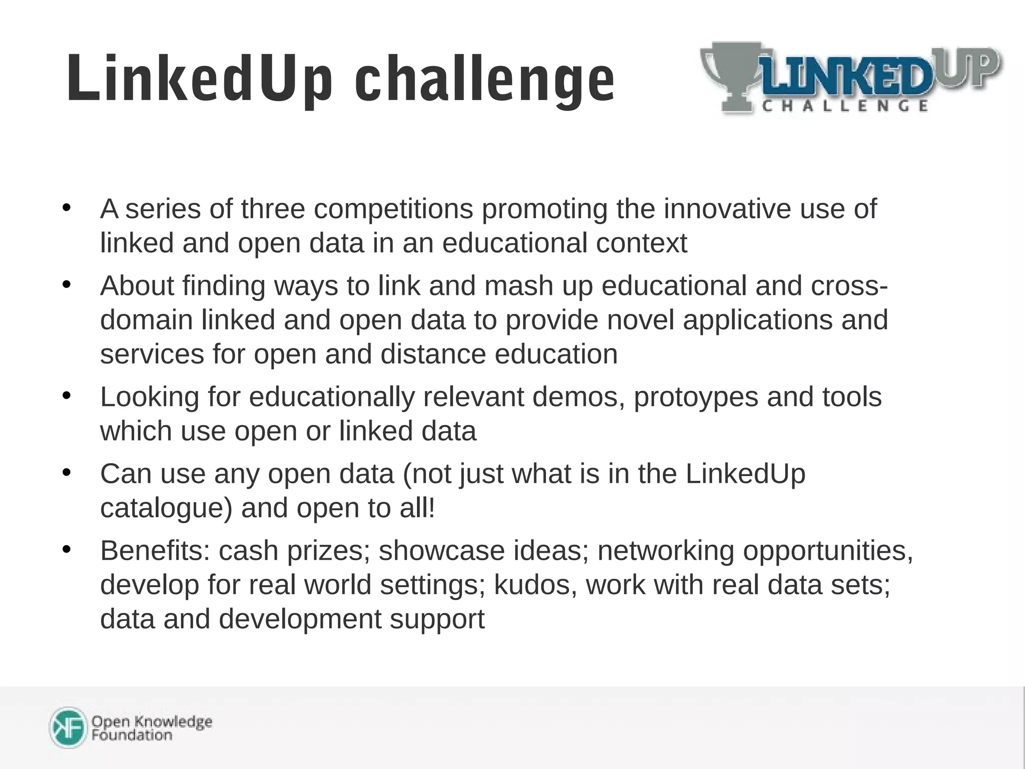 • A series of three competitions promoting the innovative use of
linked and open data in an educational context
• About finding ways to link and mash up educational and cross-
domain linked and open data to provide novel applications and
services for open and distance education
• Looking for educationally relevant demos, protoypes and tools
which use open or linked data
• Can use any open data (not just what is in the LinkedUp
catalogue) and open to all!
• Benefits: cash prizes; showcase ideas; networking opportunities,
develop for real world settings; kudos, work with real data sets;
data and development support
LinkedUp challenge
 