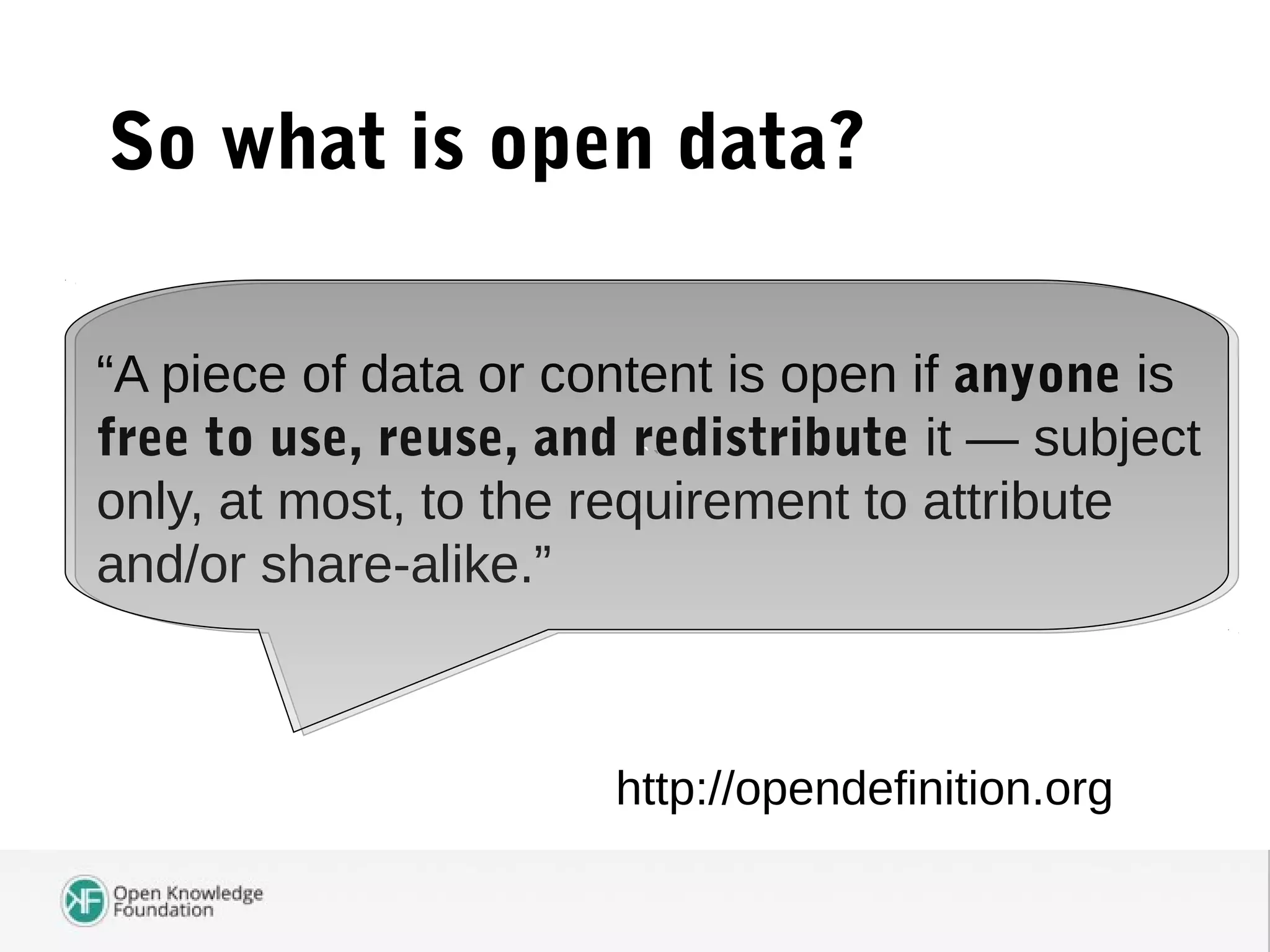 So what is open data?
“A piece of data or content is open if anyone is
free to use, reuse, and redistribute it — subject
only, at most, to the requirement to attribute
and/or share-alike.”
http://opendefinition.org
``
 