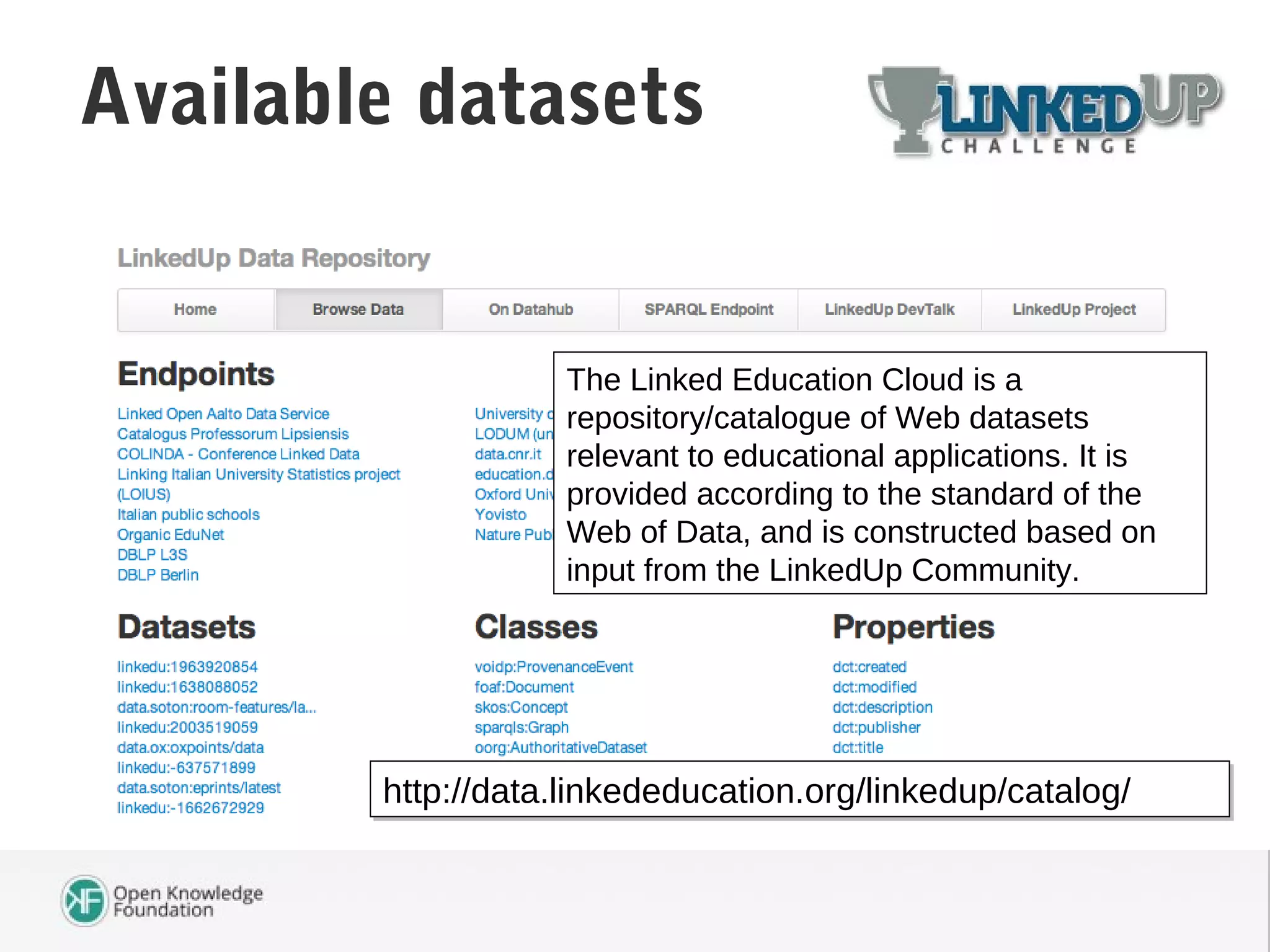 Available datasets
http://data.linkededucation.org/linkedup/catalog/http://data.linkededucation.org/linkedup/catalog/
The Linked Education Cloud is a
repository/catalogue of Web datasets
relevant to educational applications. It is
provided according to the standard of the
Web of Data, and is constructed based on
input from the LinkedUp Community.
 
