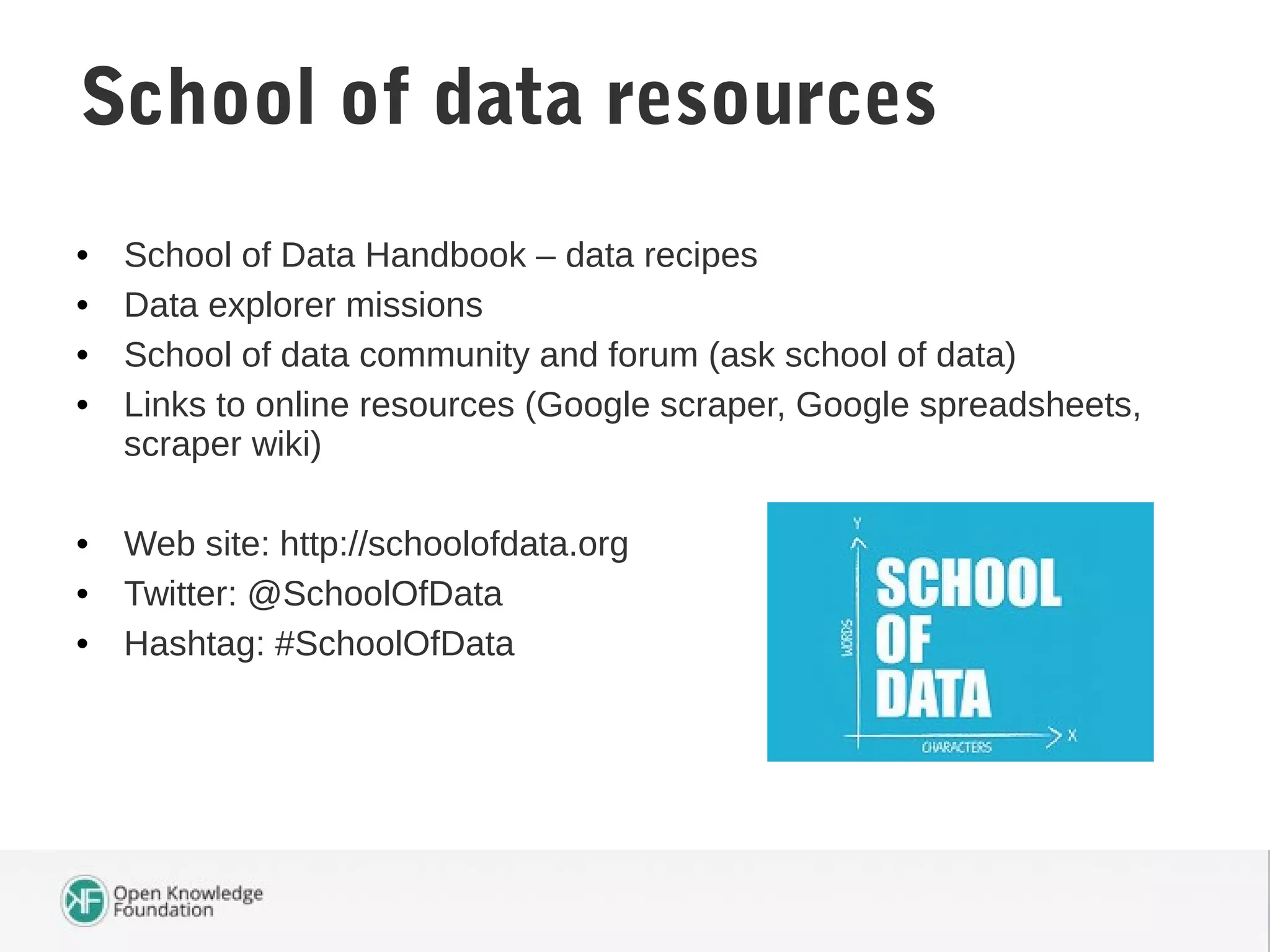 • School of Data Handbook – data recipes
• Data explorer missions
• School of data community and forum (ask school of data)
• Links to online resources (Google scraper, Google spreadsheets,
scraper wiki)
• Web site: http://schoolofdata.org
• Twitter: @SchoolOfData
• Hashtag: #SchoolOfData
School of data resources
 