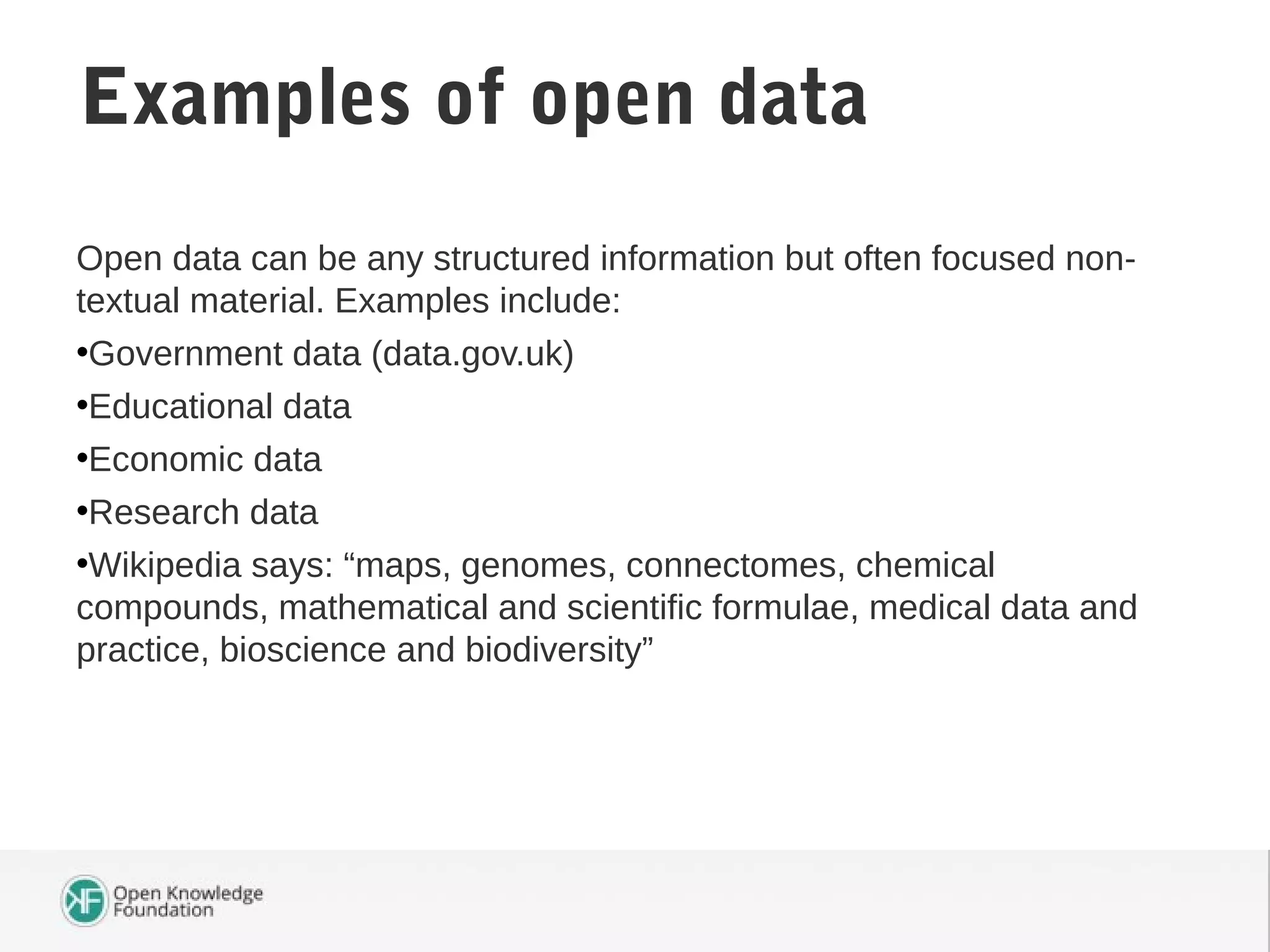 Open data can be any structured information but often focused non-
textual material. Examples include:
•Government data (data.gov.uk)
•Educational data
•Economic data
•Research data
•Wikipedia says: “maps, genomes, connectomes, chemical
compounds, mathematical and scientific formulae, medical data and
practice, bioscience and biodiversity”
Examples of open data
 