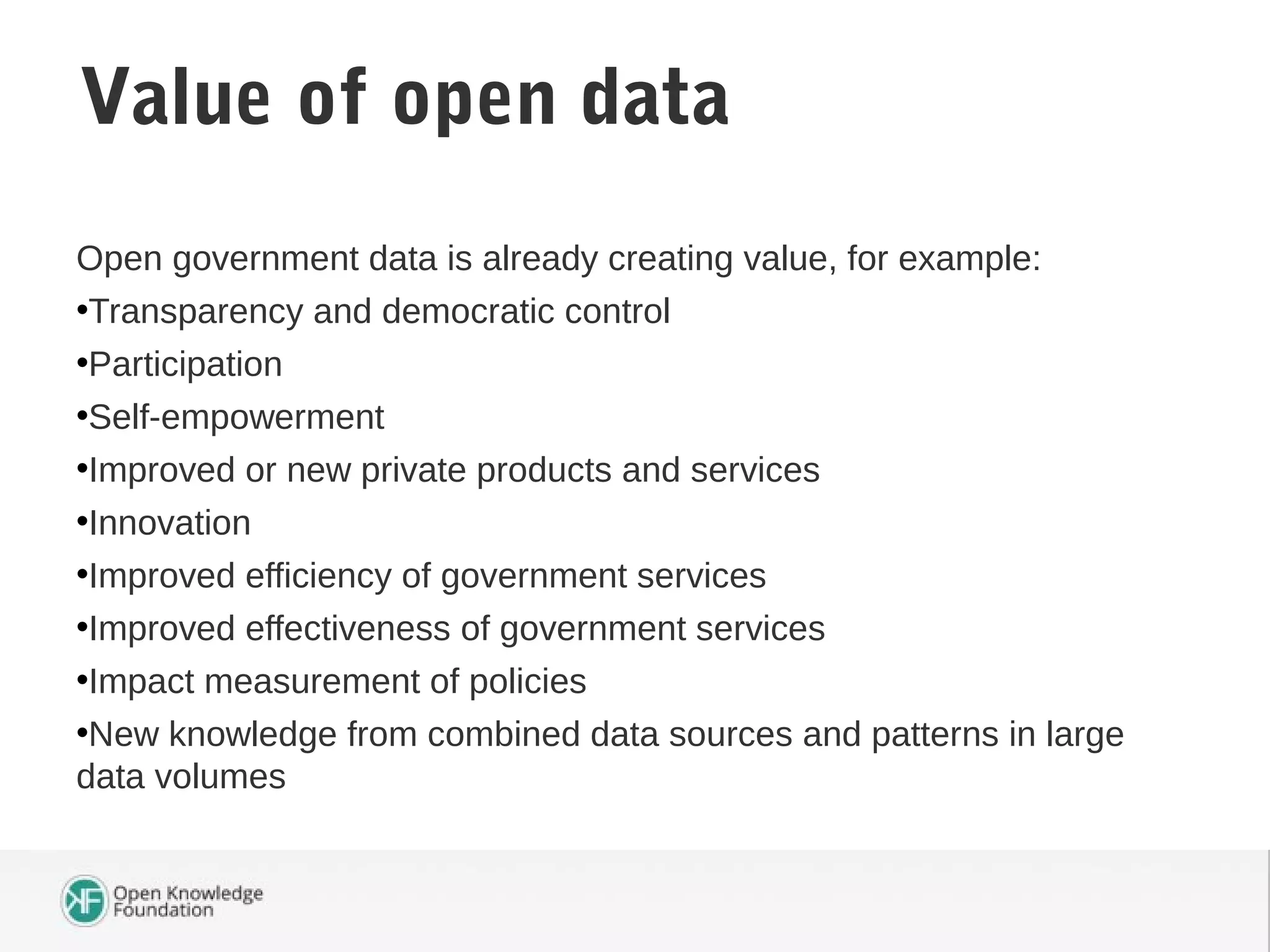 Open government data is already creating value, for example:
•Transparency and democratic control
•Participation
•Self-empowerment
•Improved or new private products and services
•Innovation
•Improved efficiency of government services
•Improved effectiveness of government services
•Impact measurement of policies
•New knowledge from combined data sources and patterns in large
data volumes
Value of open data
 