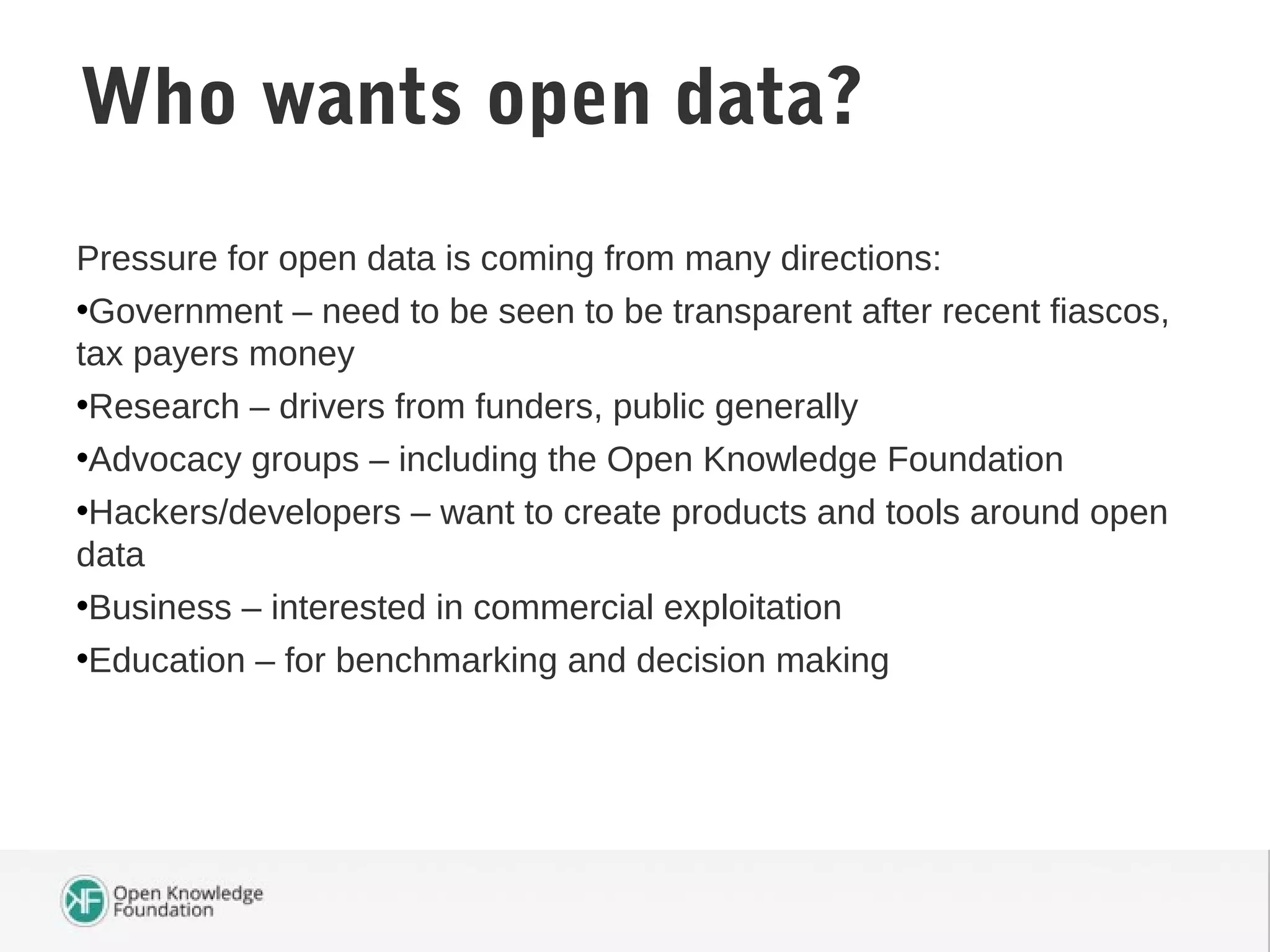 Pressure for open data is coming from many directions:
•Government – need to be seen to be transparent after recent fiascos,
tax payers money
•Research – drivers from funders, public generally
•Advocacy groups – including the Open Knowledge Foundation
•Hackers/developers – want to create products and tools around open
data
•Business – interested in commercial exploitation
•Education – for benchmarking and decision making
Who wants open data?
 