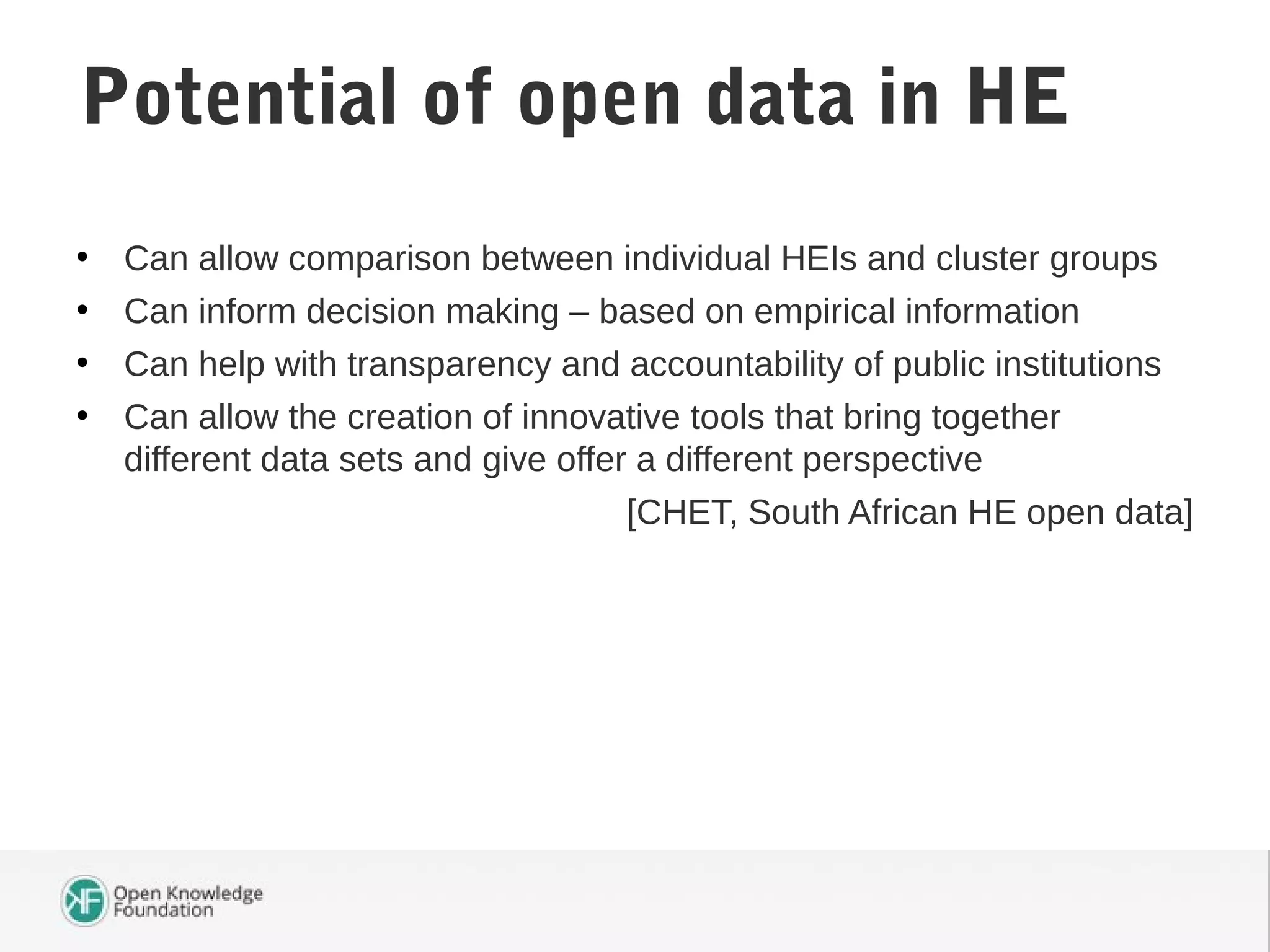 • Can allow comparison between individual HEIs and cluster groups
• Can inform decision making – based on empirical information
• Can help with transparency and accountability of public institutions
• Can allow the creation of innovative tools that bring together
different data sets and give offer a different perspective
[CHET, South African HE open data]
Potential of open data in HE
 