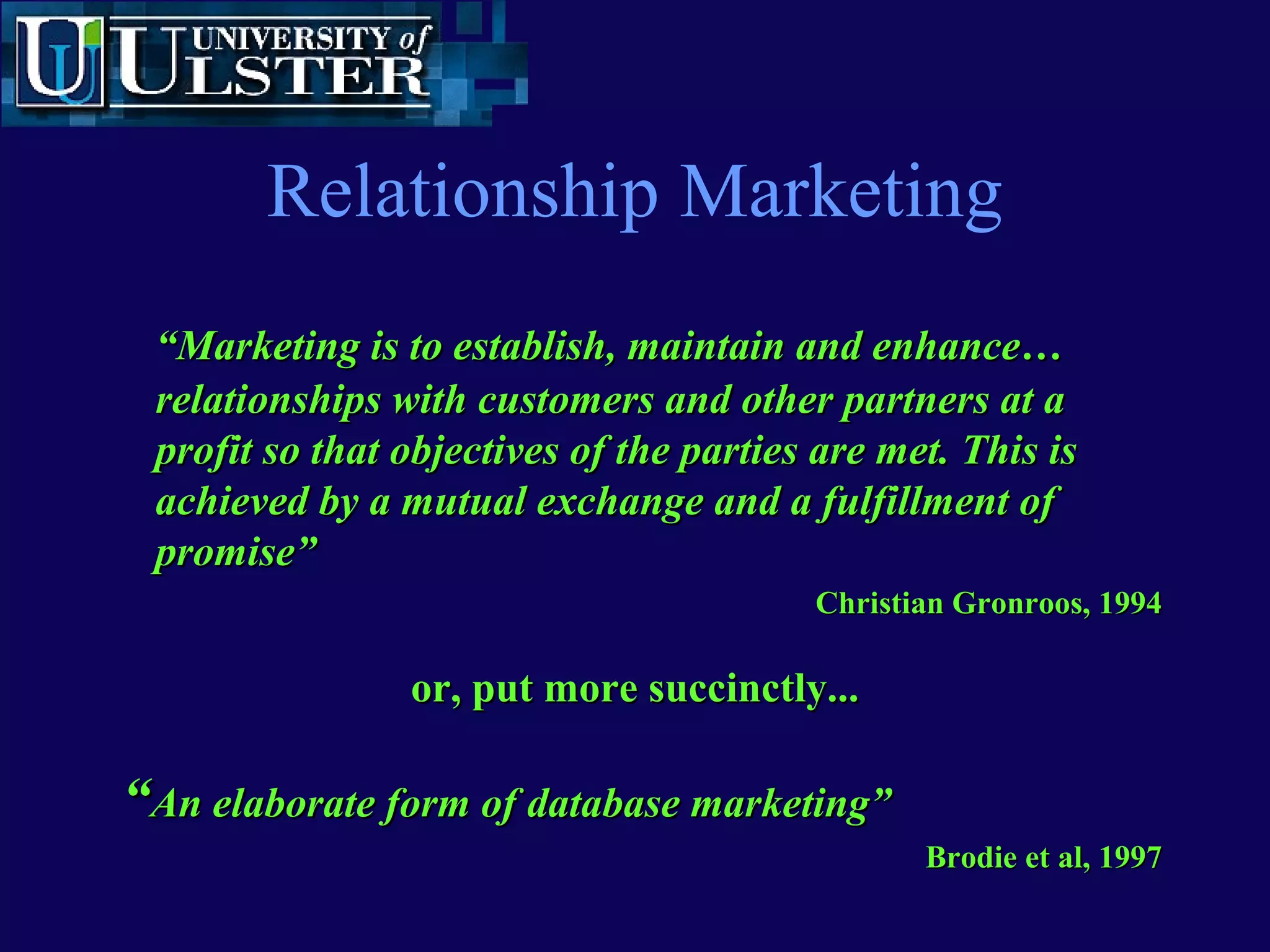 www.ulst.ac.ukwww.ulst.ac.uk
Some relationship marketing issuesSome relationship marketing issues
• Customer satisfaction as intention toCustomer satisfaction as intention to
repurchaserepurchase
• The longer a relationship lasts the moreThe longer a relationship lasts the more
profitable it becomesprofitable it becomes
• Each time a visitor returns to a site they see theEach time a visitor returns to a site they see the
same thing - unacceptablesame thing - unacceptable
Every time you go to the bank they donEvery time you go to the bank they don’’t ask yout ask you
to open a new account!to open a new account!
However, they might try to sell you additionalHowever, they might try to sell you additional
products based on your profileproducts based on your profile
 