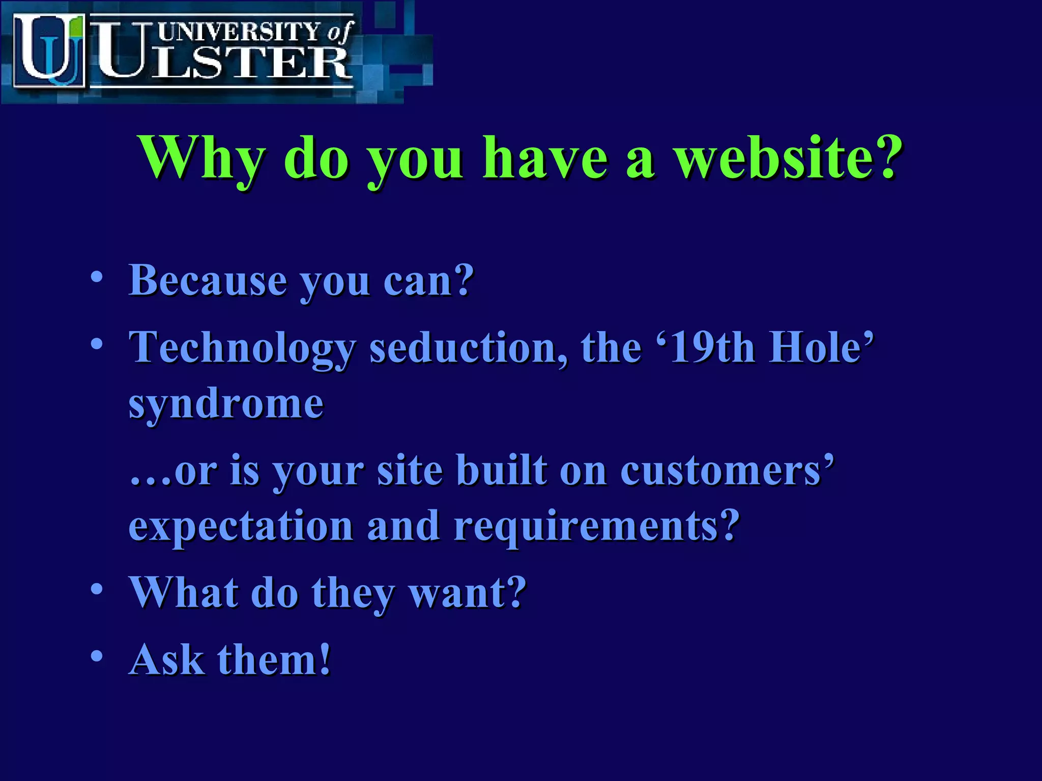 www.ulst.ac.ukwww.ulst.ac.uk
Critical Success Factors contCritical Success Factors cont’’dd
• Know your customers
• Segmentation issues - who sees what and
why?
• The building of valuable relationships
online with customers
• What is value?
• Repeat visit to see relevant information
 
