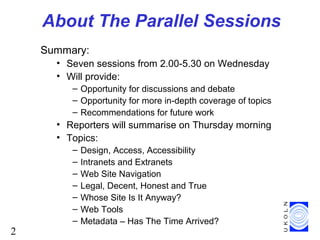 2
About The Parallel Sessions
Summary:
• Seven sessions from 2.00-5.30 on Wednesday
• Will provide:
– Opportunity for discussions and debate
– Opportunity for more in-depth coverage of topics
– Recommendations for future work
• Reporters will summarise on Thursday morning
• Topics:
– Design, Access, Accessibility
– Intranets and Extranets
– Web Site Navigation
– Legal, Decent, Honest and True
– Whose Site Is It Anyway?
– Web Tools
– Metadata – Has The Time Arrived?
 