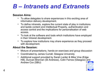 4
B – Intranets and Extranets
Session Aims:
• To allow delegates to share experiences in this exciting area of
information delivery development.
• To define intranets, explore the current state of play in institutions
and tackle content and Intellectual Property, authentication and
access control and the implications for personalisation of web
access.
• To look at the software and tools which institutions have employed
in their Intranet development.
• To explore how institutions may share experience as they proceed
with development.
About the Session:
• Mixture of presentations, hands-on exercises and group discussion
• Coordinated by James Currall, Glasgow University
• Additional support provided by Sarah Larder & Mike Vine (Edge
Hill), Duncan Brennan (St Andrews), Colin Farrow (Glasgow) and
Andrew Cox (SBU)
 